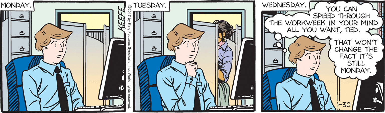 Fiction OCR: MONDAY. TUESDAY. WEDNESDAY. YOU CAN SPEED THROUGH THE WORKWEEK IN YOUR MIND ALL YOU WANTTED. THAT WONT CHANGE THE FACT IT'S STILL MONDAY. 1-30 MONDAY. TUESDAY. WEDNESDAY. YOU CAN SPEED THROUGH THE WORKWEEK IN YOUR MIND ALL YOU WANTTED. THAT WONT CHANGE THE FACT IT'S STILL MONDAY. 1-30