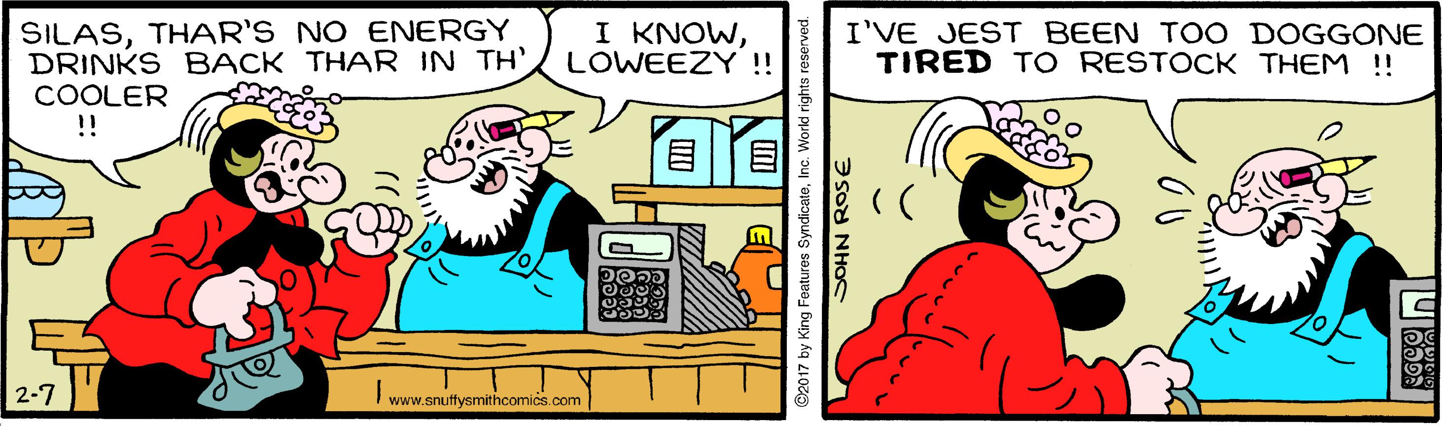 Line OCR: SILASTHAR'S NO ENERGY DRINKS BACK THAR IN TH'COOLER !! I KNOWLOWEEZY !! I'VE JEST BEEN TOO DOGGONE TIRED TO RESTOCK THEM !! ? 2-7 www.snuffysmithcomics.com ©2017 by King Features SyndicateInc. World rights reserved. SILASTHAR'S NO ENERGY DRINKS BACK THAR IN TH'COOLER !! I KNOWLOWEEZY !! I'VE JEST BEEN TOO DOGGONE TIRED TO RESTOCK THEM !! ? 2-7 www.snuffysmithcomics.com ©2017 by King Features SyndicateInc. World rights reserved.