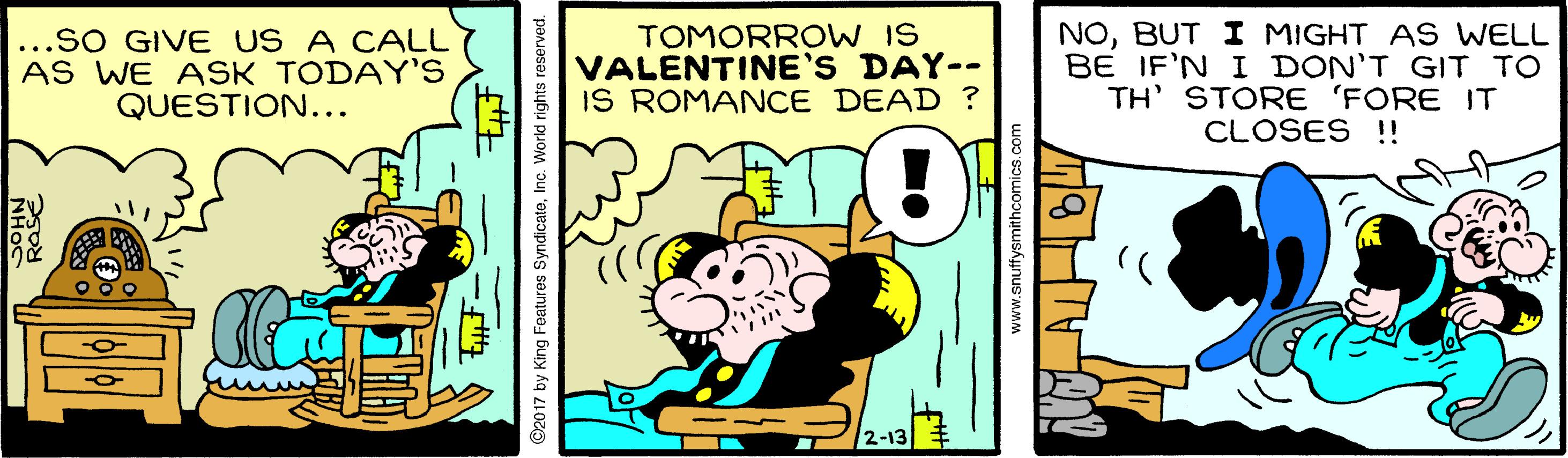 Rectangle OCR: ...sO GIVE US A CALL AS WE ASK TODAY'S QUESTION... TOMORROW IS VALENTINE'S DAY-- IS ROMANCE DEAD ? NOBUT I MIGHT AS WELL BE IF'N I DON'T GIT TO TH' STORE 'FORE IT CLOSES !! - 1 2-13 ©2017 by King Features SyndicateInc. World rights reserved. www.snuffysmithcomics.com ...sO GIVE US A CALL AS WE ASK TODAY'S QUESTION... TOMORROW IS VALENTINE'S DAY-- IS ROMANCE DEAD ? NOBUT I MIGHT AS WELL BE IF'N I DON'T GIT TO TH' STORE 'FORE IT CLOSES !! - 1 2-13 ©2017 by King Features SyndicateInc. World rights reserved. www.snuffysmithcomics.com