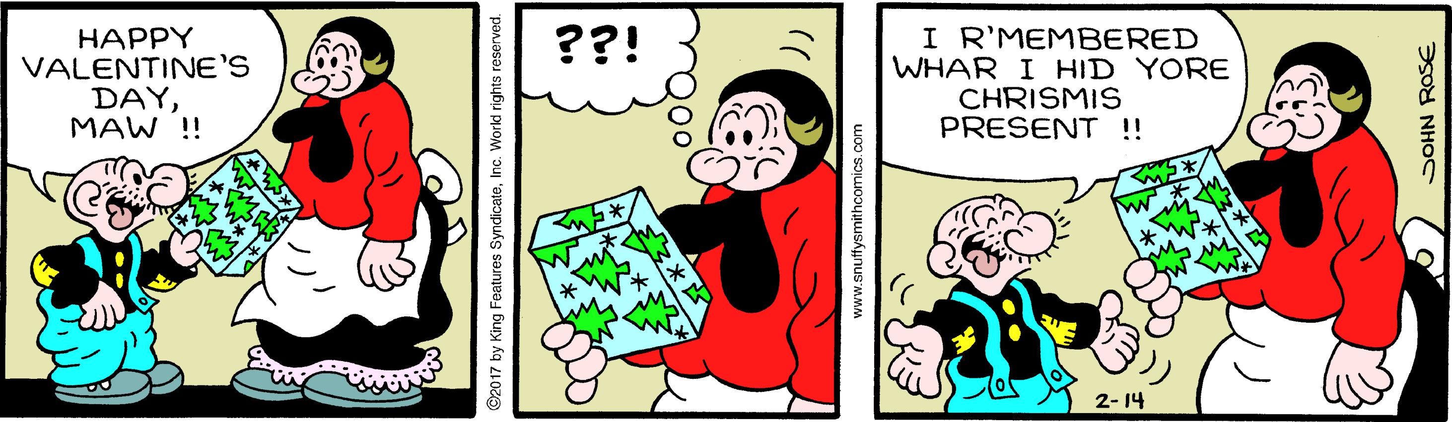 Humour OCR: I R'MEMBERED WHAR I HID YORE CHRISMIS PRESENT !! ??! ????Y VALENTINE'S DAYMAW !! 2- 14 ©2017 by King Features Syndicatewww.snuffysmithcomics.com I R'MEMBERED WHAR I HID YORE CHRISMIS PRESENT !! ??! ????Y VALENTINE'S DAYMAW !! 2- 14 ©2017 by King Features Syndicate