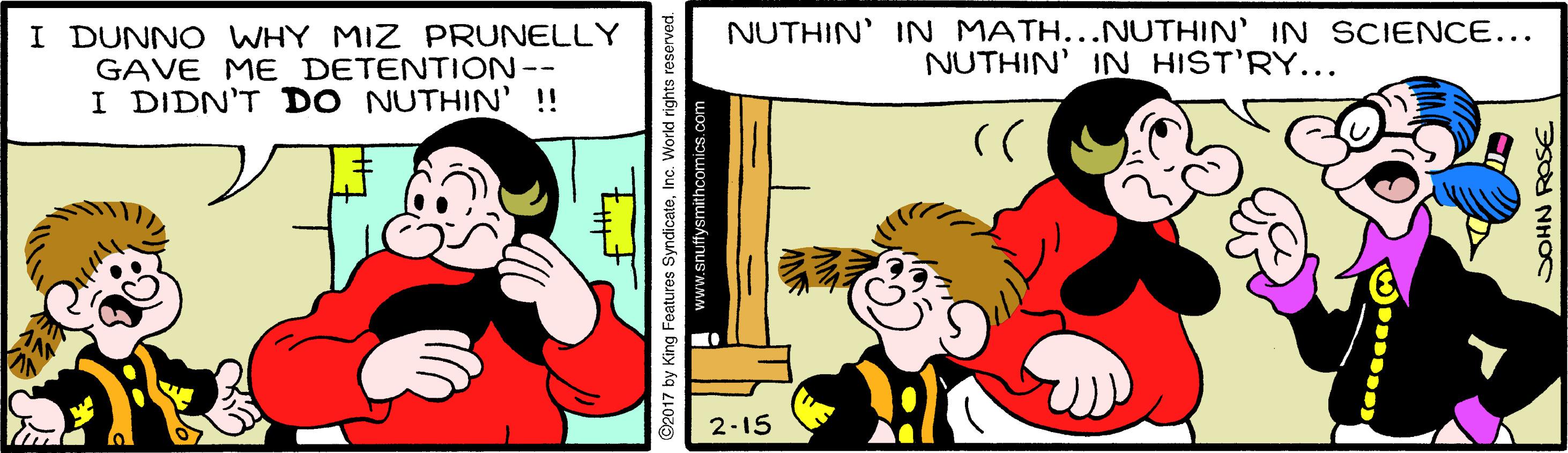 Rectangle OCR: I DUNNO WHY MIZ PRUNELLY GAVE ME DETENTION-- I DIDN'T DO NUTHIN' ! NUTHIN' IN MATH...NUTHIN' IN SCIENCE... NUTHIN' IN HIST'RY... 2-15 ©2017 by King Features SyndicateInc. World rights reserved. comics.com SOHN RASE I DUNNO WHY MIZ PRUNELLY GAVE ME DETENTION-- I DIDN'T DO NUTHIN' ! NUTHIN' IN MATH...NUTHIN' IN SCIENCE... NUTHIN' IN HIST'RY... 2-15 ©2017 by King Features SyndicateInc. World rights reserved. comics.com SOHN RASE