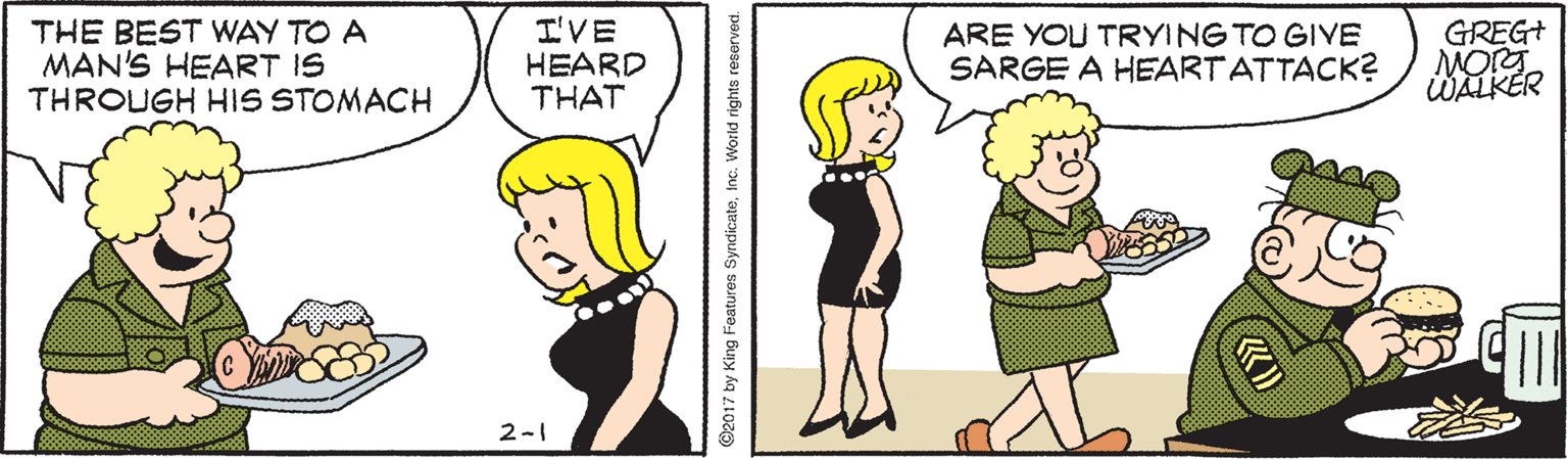 Organism OCR: THE BEST WAY TO A MAN'S HEART IS THROUGH HIS STOMACH I'VE HEARD THAT ARE YOU TRYING TO GIVE SARGE A HEARTATTACK? GREG+ MORT WALKER 2-1 O2017 by King Features Syndicatetnc. World rights reerved. THE BEST WAY TO A MAN'S HEART IS THROUGH HIS STOMACH I'VE HEARD THAT ARE YOU TRYING TO GIVE SARGE A HEARTATTACK? GREG+ MORT WALKER 2-1 O2017 by King Features Syndicatetnc. World rights reerved.