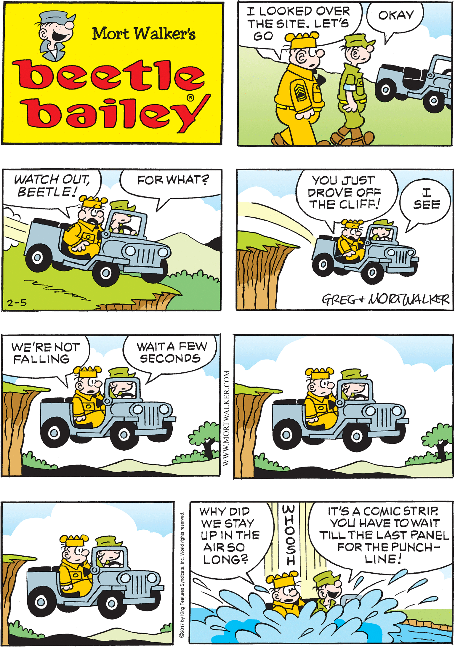 Graphics OCR: I LOOKED OVER THE SITE. LET'S GO I KNOW A QUICK WAY BACK OKAY GOOD Mort Walker's beetle bailey FOR WHAT? WATCH OUTBEETLE! YOU JUST DROVE OFF THE CLIFF! WE'RE NOT FALLING WAITA FEW SECONDS SEE 2-5 GREG+ MORTUALKER WHY DID WE STAY UP IN THE AIR SO LONG? IT'S A COMIC STRIP. YOU HAVE TO WAIT TILL THE LAST PANEL FOR THE PUNCH- LINE! www.MORTWALKER.COM I LOOKED OVER THE SITE. LET'S GO I KNOW A QUICK WAY BACK OKAY GOOD Mort Walker's beetle bailey FOR WHAT? WATCH OUTBEETLE! YOU JUST DROVE OFF THE CLIFF! WE'RE NOT FALLING WAITA FEW SECONDS SEE 2-5 GREG+ MORTUALKER WHY DID WE STAY UP IN THE AIR SO LONG? IT'S A COMIC STRIP. YOU HAVE TO WAIT TILL THE LAST PANEL FOR THE PUNCH- LINE! www.MORTWALKER.COM