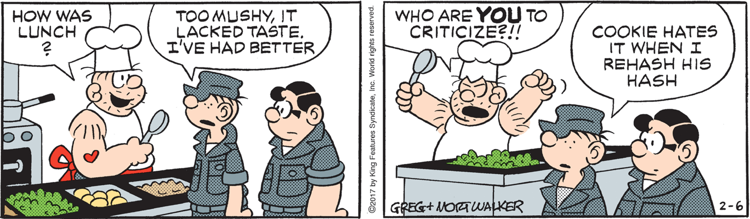 Humour OCR: HOW WAS LUNCH TOO MUSHYIT LACKED TASTEI'VE HAD BETTER WHO ARE YOU TO CRITICIZE?!! COOKIE HATES IT WHEN I REHASH HIS HASH GREG+ NORTWALKER 2-6 ©2017 by King Features SyndicateInc. World rights reserved. HOW WAS LUNCH TOO MUSHYIT LACKED TASTEI'VE HAD BETTER WHO ARE YOU TO CRITICIZE?!! COOKIE HATES IT WHEN I REHASH HIS HASH GREG+ NORTWALKER 2-6 ©2017 by King Features SyndicateInc. World rights reserved.