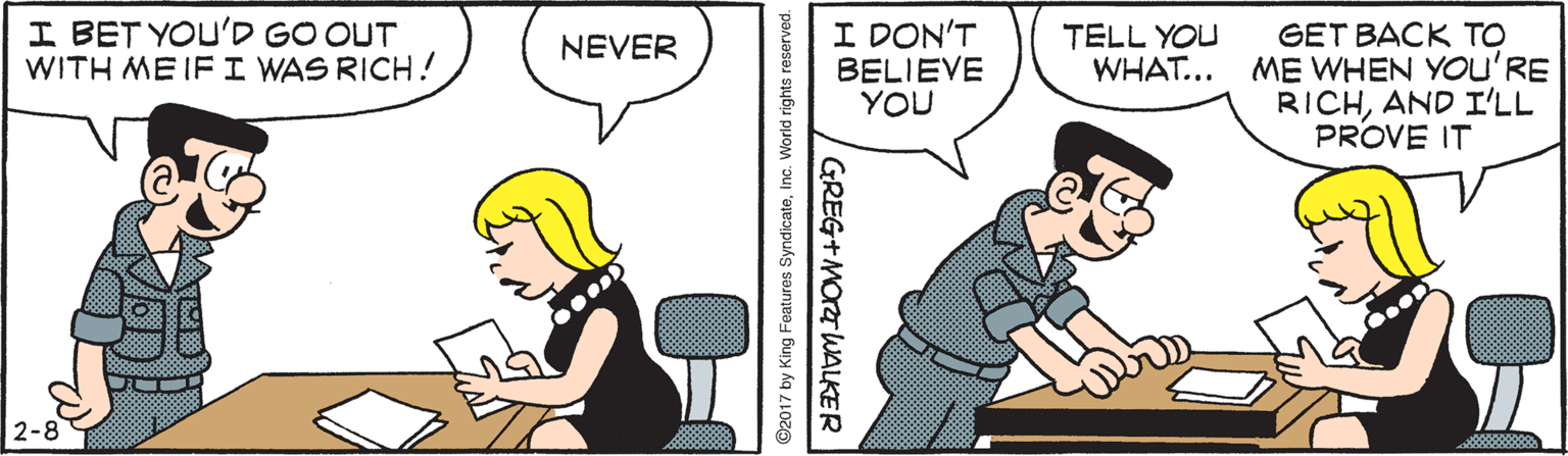 Fiction OCR: I BET YOU'D GO OUT WITH ME IF I WAS RICH! I DON'T BELIEVE YOU GET BACK TO ME WHEN You'RE RICHAND I'LL PROVE IT TELL YOU WHAT... NEVER 2-8 ©2017 by King Features SyndicateInc. World rights reserved. GREG+MOrT WALKER I BET YOU'D GO OUT WITH ME IF I WAS RICH! I DON'T BELIEVE YOU GET BACK TO ME WHEN You'RE RICHAND I'LL PROVE IT TELL YOU WHAT... NEVER 2-8 ©2017 by King Features SyndicateInc. World rights reserved. GREG+MOrT WALKER