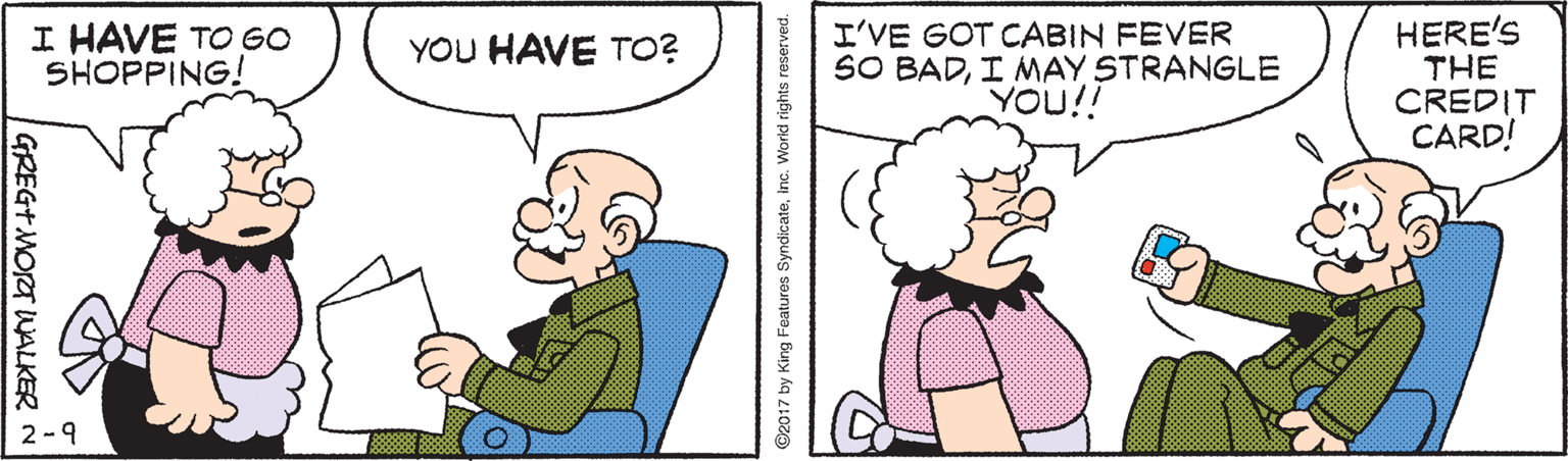 Human OCR: HERE'S THE CREDIT CARD! I HAVE TO GO SHOPPING! I'VE GOT CABIN FEVER SO BADI MAY STRANGLE YOU!! YOU HAVE TO? 2-9 GREG+MORT WALKER 92017 by King Features Syndicateinc. Workd rights reserved. HERE'S THE CREDIT CARD! I HAVE TO GO SHOPPING! I'VE GOT CABIN FEVER SO BADI MAY STRANGLE YOU!! YOU HAVE TO? 2-9 GREG+MORT WALKER 92017 by King Features Syndicateinc. Workd rights reserved.