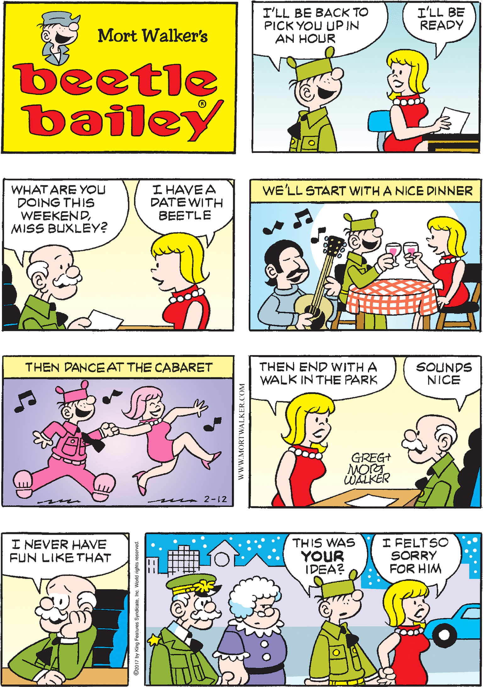Fiction OCR: I'LL BE BACK TO PICK YOU UP IN AN HOUR I'LL BE READY I REALLY LOOK FORWARD TO OUR WEEKENDS! Mort Walker's beetle bailey I HAVE A DATE WITH BEETLE WE'LL START WITH A NICE DINNER WHAT ARE YOU DOING THIS WEEKENDMISS BUXLEY? THEN DANCEAT THE CABARET m 2-12 THEN END WITH A WALK IN THE PARK SOUNDS NICE I NEVER HAVE FUN LIKE THAT THIS WAS YOUR IDEA? I FELTSO SORRY FOR HIM GREG+ MORT WALKÉR I'LL BE BACK TO PICK YOU UP IN AN HOUR I'LL BE READY I REALLY LOOK FORWARD TO OUR WEEKENDS! Mort Walker's beetle bailey I HAVE A DATE WITH BEETLE WE'LL START WITH A NICE DINNER WHAT ARE YOU DOING THIS WEEKENDMISS BUXLEY? THEN DANCEAT THE CABARET m 2-12 THEN END WITH A WALK IN THE PARK SOUNDS NICE I NEVER HAVE FUN LIKE THAT THIS WAS YOUR IDEA? I FELTSO SORRY FOR HIM GREG+ MORT WALKÉR