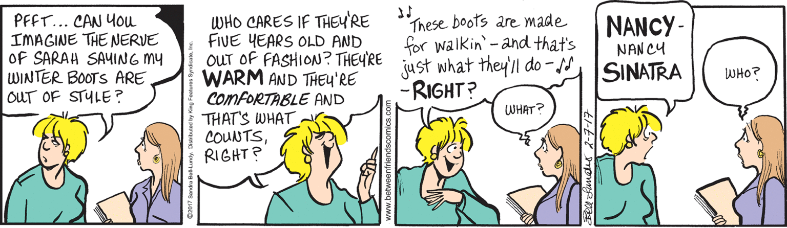 Jaw OCR: PFFT... CAN YOu IMAGINE THE NERVE Of SARAH SA4ING MY WINTER BOOTS ARE OUT OF STYLE? WHO CARES IF THEY'RE FIVE YEARS OLD AND OUT OF FASHION? THEYRE WARM AND THEY'RE COMFORTABLE AND THAT'S WHAT COUNTSRIGHT? These boots are made for walkin-and that's just what they'll do - ss -RIGHT? NANCY - NAN CY SINATRA WHO? WHAT? PFFT... CAN YOu IMAGINE THE NERVE Of SARAH SA4ING MY WINTER BOOTS ARE OUT OF STYLE? WHO CARES IF THEY'RE FIVE YEARS OLD AND OUT OF FASHION? THEYRE WARM AND THEY'RE COMFORTABLE AND THAT'S WHAT COUNTSRIGHT? These boots are made for walkin-and that's just what they'll do - ss -RIGHT? NANCY - NAN CY SINATRA WHO? WHAT?