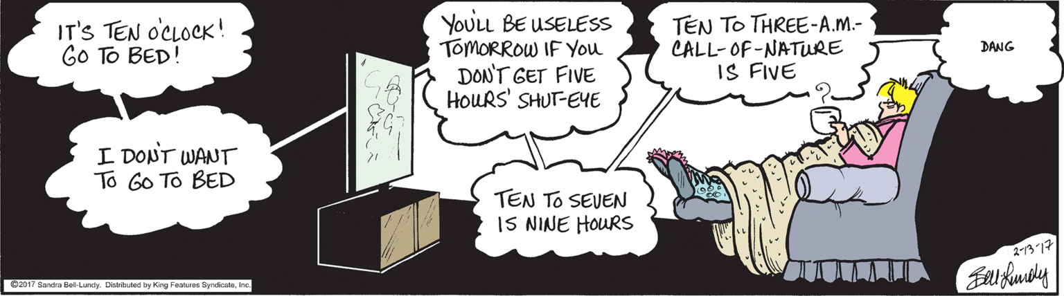 Happy OCR: IT'S TEN OCLOCK! GO TO BED! YOULL BE USELESS TOMORROW IF You DON'T GET FIVE HOURS' SHUT-EYE TEN TO THREE-A.M.- CALL-OF-NATURE IS FIVE DANG I DONT WANT To Go To BED TEN TO SEVEN IS NINE HOURS 2-137 O2017 Sandra Bel-Lundy. Distrbuted by Kng Features SyndicateInc. IT'S TEN OCLOCK! GO TO BED! YOULL BE USELESS TOMORROW IF You DON'T GET FIVE HOURS' SHUT-EYE TEN TO THREE-A.M.- CALL-OF-NATURE IS FIVE DANG I DONT WANT To Go To BED TEN TO SEVEN IS NINE HOURS 2-137 O2017 Sandra Bel-Lundy. Distrbuted by Kng Features Syndicate