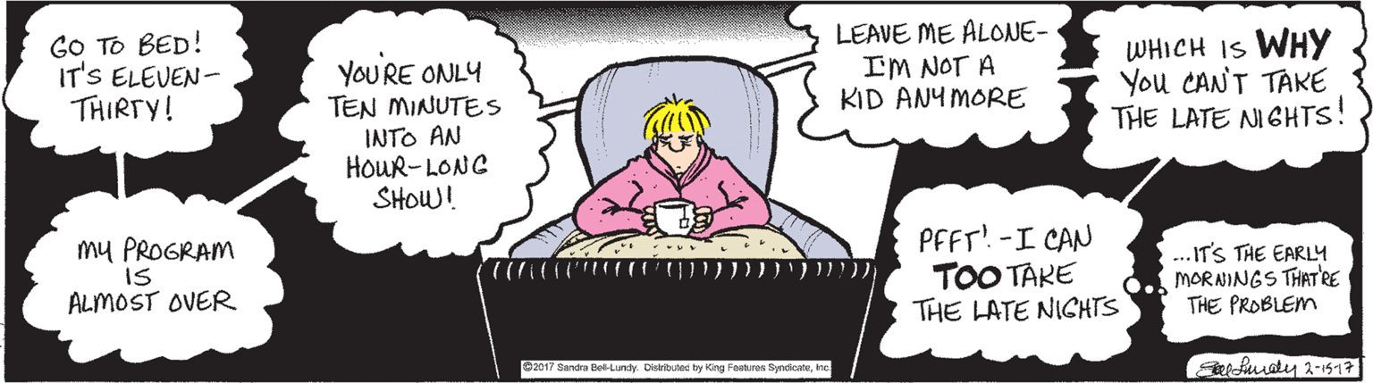 Font OCR: GO TO BED! IT'S ELEVEN- THIRTY! LEAVE ME ALONE- IM NOT A KID ANY MORE WHICH IS WHY You CANT TAKE THE LATE NIGHTS! YOURE ONLY TEN MINUTES INTO AN HOUR-LONG SHOW! my PROGRAM IS ALMOST OVER PFFT! -I CAN TOO TAKE THE LATE NICHTS ...IT'S THE EARLY MORNINGS THAT'RE THE PROBLEM 2017 Sandra Del-Lundy. Distributenc by King Foebures SyndicateInc GO TO BED! IT'S ELEVEN- THIRTY! LEAVE ME ALONE- IM NOT A KID ANY MORE WHICH IS WHY You CANT TAKE THE LATE NIGHTS! YOURE ONLY TEN MINUTES INTO AN HOUR-LONG SHOW! my PROGRAM IS ALMOST OVER PFFT! -I CAN TOO TAKE THE LATE NICHTS ...IT'S THE EARLY MORNINGS THAT'RE THE PROBLEM 2017 Sandra Del-Lundy. Distributenc by King Foebures Syndicate