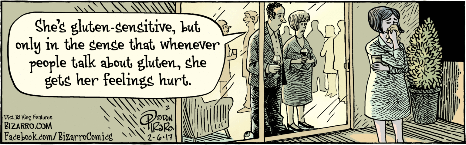 Conversation OCR: BIZARRO.COM Facebook.com/BizarroComics Dist 9 King Featuras She's gluten-sensitivebut only in the sense that whenever people talk about glutenshe gets her feelings hurt. 3 2.6.17 BIZARRO.COM Facebook.com/BizarroComics Dist 9 King Featuras She's gluten-sensitivebut only in the sense that whenever people talk about glutenshe gets her feelings hurt. 3 2.6.17