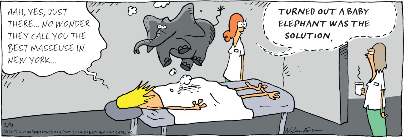 Drawing OCR: AAHJUST THERE. NO WONDER THEY CALL YOU THE BEST MASSEUSE IN NEW YORK.. TURNED OUT A BABY ELEPHANT WAS THE SOLUTIO?INC. AAHJUST THERE. NO WONDER THEY CALL YOU THE BEST MASSEUSE IN NEW YORK.. TURNED OUT A BABY ELEPHANT WAS THE SOLUTIO?© 2017 NKLAS ERIKSSON/BULLSDIST. BY KING FEATURES SYNDICATE