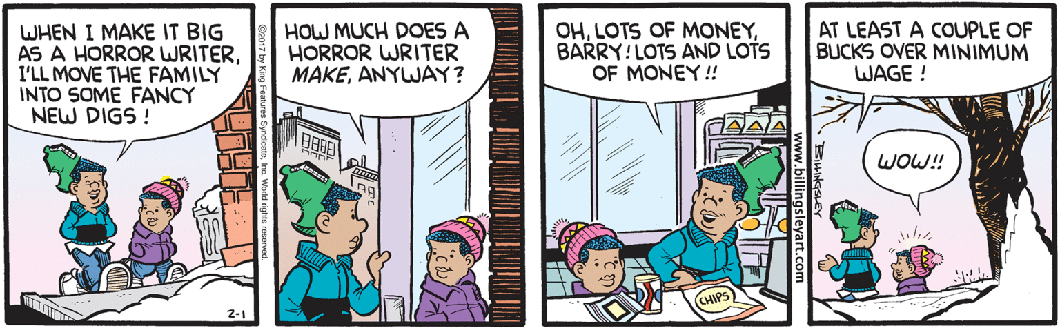 Parallel OCR: WHEN I MAKE IT BIG AS A HORROR WRITERI'LL MOVE THE FAMILY INTO SOME FANCY NEW DIGS ! HOW MUCH DOES A HORROR WRITER MAKEANYWAY? OHBARRY!LOTS AND LOTS OF MONEY! AT LEAST A COUPLE OF BUCKS OVER MINIMUM WAGE ! WOW! CHIPS) WHEN I MAKE IT BIG AS A HORROR WRITERI'LL MOVE THE FAMILY INTO SOME FANCY NEW DIGS ! HOW MUCH DOES A HORROR WRITER MAKEANYWAY? OHLOTS OF MONEYBARRY!LOTS AND LOTS OF MONEY! AT LEAST A COUPLE OF BUCKS OVER MINIMUM WAGE ! WOW! CHIPS)