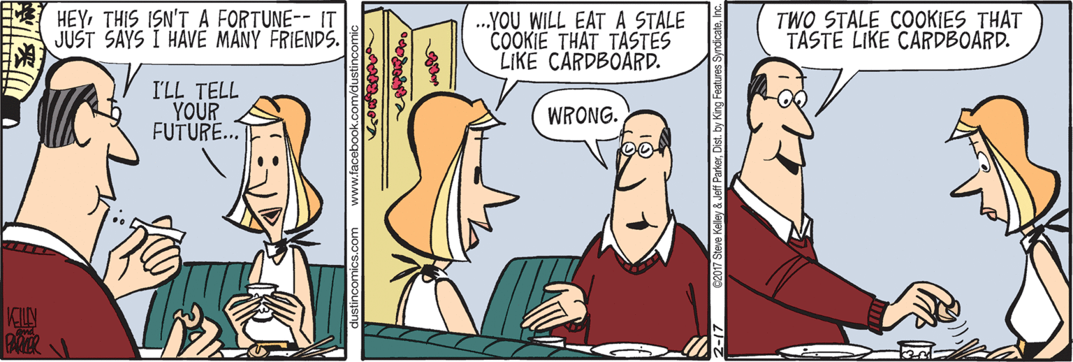 Art OCR: HEYTHIS ISN'T A FORTUNE-- IT JUST SAYS I HAVE MANY FRIENDS. .YOU WILL EAT A STALE COOKIE THAT TASTES LIKE CARDBOARD. TWO STALE COOKIES THAT TASTE LIKE CARDBOARD. I'LL TELL YOUR FUTURE.. WRONG. ustincomics.com www.facebo Kelley &Jeff ParkerDist. by King Features HEYTHIS ISN'T A FORTUNE-- IT JUST SAYS I HAVE MANY FRIENDS. .YOU WILL EAT A STALE COOKIE THAT TASTES LIKE CARDBOARD. TWO STALE COOKIES THAT TASTE LIKE CARDBOARD. I'LL TELL YOUR FUTURE.. WRONG. ustincomics.com www.facebo Kelley &Jeff ParkerDist. by King Features