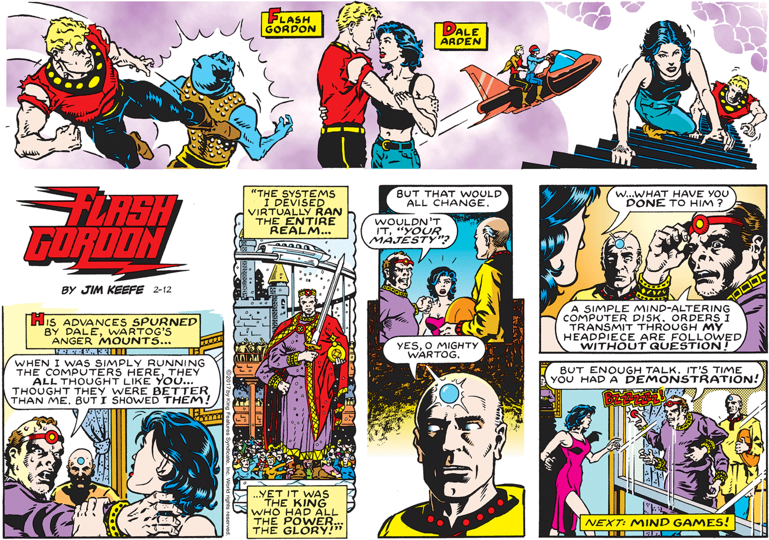 Parallel OCR: FLASH GORDON DALE ARDEN "THE SYSTEMS I DEVISED VIRTUALLY RAN THE ENTIRE REALM... BUT THAT WOULD ALL CHANGE. W...WHAT HAVE YOU DONE TO HIM ? FLASH FORDON WOULDN'T IT"YOUR MAJESTýnBY JIM KEEFE 2-12 HiS ADVANCES SPURNED BY DALEWARTOG'S ANGER MOUNTS... A SIMPLE MIND-ALTERING COMPUTER DISK. ORDERS I TRANSMIT THROUGH MY HEADPIECE ARE FOLLOWED WITHOUT QUESTION! YESO MIGHTY WARTOG. WHEN I WAS SIMPLY RUNNING THE COMPUTERS HERETHEY ALL THOUGHT LIKE Yo... THOUGHT THEY WERE BETTER THAN MEBUT I SHOWED THEM BUT ENOUGH TALK. IT'S TIME YOU HAD A DEMONSTRATION! „YET IT WAS THE KING WHO HAD ALL THE POWER.. THE GLORY!" NEXT: MIND GAMES! FLASH GORDON DALE ARDEN "THE SYSTEMS I DEVISED VIRTUALLY RAN THE ENTIRE REALM... BUT THAT WOULD ALL CHANGE. W...WHAT HAVE YOU DONE TO HIM ? FLASH FORDON WOULDN'T IT"YOUR MAJESTýnBY JIM KEEFE 2-12 HiS ADVANCES SPURNED BY DALEWARTOG'S ANGER MOUNTS... A SIMPLE MIND-ALTERING COMPUTER DISK. ORDERS I TRANSMIT THROUGH MY HEADPIECE ARE FOLLOWED WITHOUT QUESTION! YESO MIGHTY WARTOG. WHEN I WAS SIMPLY RUNNING THE COMPUTERS HERETHEY ALL THOUGHT LIKE Yo... THOUGHT THEY WERE BETTER THAN MEBUT I SHOWED THEM BUT ENOUGH TALK. IT'S TIME YOU HAD A DEMONSTRATION! „YET IT WAS THE KING WHO HAD ALL THE POWER.. THE GLORY!" NEXT: MIND GAMES!