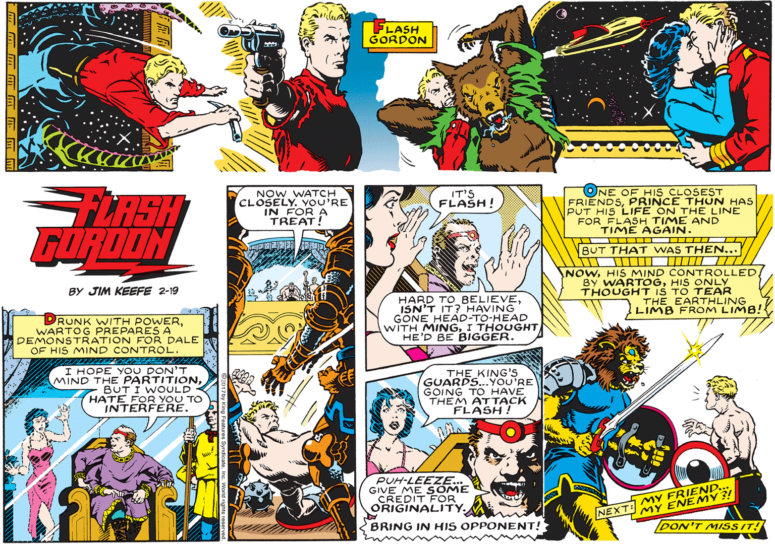 Comics OCR: FLASH GORDON NOW WATCH CLOSELY. YOU'RE IN FOR A TREAT! ONE OF HIS CLOSEST FRIENDSPRINCE THUN HAS PUT HIS LIFE ON THE LINE FOR FLASH TIME AND TIME AGAIN. IT'S FLASH! FLASH FÜROON NBUT THAT WAS THEN... NOWHIS ONLY THOUGHT IS TO TEAR THE EARTHLING LIMB FROM LIMB! BY JIM KEEFE 2-19 RUNK WITH POWERWARTOG PREPARES A DEMONSTRATION FOR DALE OF HIS MIND CONT HARD TO BELIEVEISN'T IT? HAVING GONE HEAD-TO-HEAD WITH MINGI THOUGHT HE'D BE BIGGER. ROL. I HOPE YOU DONT MIND THE PARTITIONBUT I WOULD HATE FOR YOU TO INTERFERE. THE KING'S GUARDS...YOU'RE GOING TO HAVE THEM ATTACK FLASH! PUH-LEEZE... GIVE ME SOME CREDIT FOR ORIGINALITY. NEXT: MY FRIEND... ENEMY ?! BRING IN HIS OPPONENT! DON'T MISSIT! FLASH GORDON NOW WATCH CLOSELY. YOU'RE IN FOR A TREAT! ONE OF HIS CLOSEST FRIENDSPRINCE THUN HAS PUT HIS LIFE ON THE LINE FOR FLASH TIME AND TIME AGAIN. IT'S FLASH! FLASH FÜROON NBUT THAT WAS THEN... NOWHIS MIND CONTROLLEDBY WARTÓGHIS ONLY THOUGHT IS TO TEAR THE EARTHLING LIMB FROM LIMB! BY JIM KEEFE 2-19 RUNK WITH POWERWARTOG PREPARES A DEMONSTRATION FOR DALE OF HIS MIND CONT HARD TO BELIEVEISN'T IT? HAVING GONE HEAD-TO-HEAD WITH MINGI THOUGHT HE'D BE BIGGER. ROL. I HOPE YOU DONT MIND THE PARTITIONBUT I WOULD HATE FOR YOU TO INTERFERE. THE KING'S GUARDS...YOU'RE GOING TO HAVE THEM ATTACK FLASH! PUH-LEEZE... GIVE ME SOME CREDIT FOR ORIGINALITY. NEXT: MY FRIEND... ENEMY ?! BRING IN HIS OPPONENT! DON'T MISSIT!