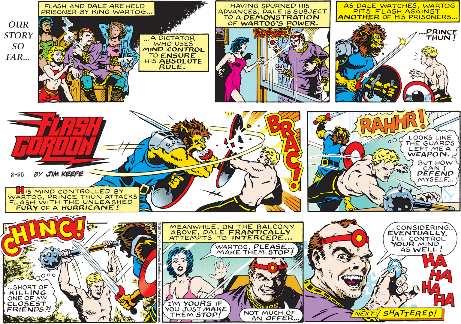 Font OCR: HAVING SPURNED HIS ADVANCESDALE IS SUBJECT TO A DEMONSTRATION OF WARTOG'S POWER. AS DALE WATCHESWARTOG PITS FLASH AGAINST ANOTHER OF HIS PRISONERS... FLASH AND DALE ARE HELD PRISONER BY KING WARTOG... OUR STORY ..PRINCE THUN! ...A DICTATOR WHO USES MIND CONTROL TO ENSURE HIS ABSOLUTE RULE. SO FAR... FLASH GORDON RAHHR! 000 LOOKS LIKE THE GUARDS LEFT ME A WEAPON. BUT HOW CAN I DEFEND MYSELF.. 2-26 BY JIM KEEFE HIs MIND CONTROLLED BY WARTOGPRINCE THUN AT TACKS FLASH WITH THE UNLEASHED FURY OF HURRICANE ! HINC! MEANWHILEON THE BALCONY ABOVEDALE FRANTICALLY ATTEMPTS TO INTERCEDE... WARTOGPLEASE. MÄKE THEM .CONSIDERING.. EVENTUALLYI'LL CONTROL YOUR MINDAS WELL! HA HA HA HA NEXT SHAT?ERED! ..SHORT OF KILLING ONE OF MY CLOSEST FRIENDS?! I'M YOURS IF YOU JUST MAKE THÉM STOP! NOT MUCH OF AN OFFER... HAVING SPURNED HIS ADVANCESDALE IS SUBJECT TO A DEMONSTRATION OF WARTOG'S POWER. AS DALE WATCHESWARTOG PITS FLASH AGAINST ANOTHER OF HIS PRISONERS... FLASH AND DALE ARE HELD PRISONER BY KING WARTOG... OUR STORY ..PRINCE THUN! ...A DICTATOR WHO USES MIND CONTROL TO ENSURE HIS ABSOLUTE RULE. SO FAR... FLASH GORDON RAHHR! 000 LOOKS LIKE THE GUARDS LEFT ME A WEAPON. BUT HOW CAN I DEFEND MYSELF.. 2-26 BY JIM KEEFE HIs MIND CONTROLLED BY WARTOGPRINCE THUN AT TACKS FLASH WITH THE UNLEASHED FURY OF HURRICANE ! HINC! MEANWHILEON THE BALCONY ABOVEDALE FRANTICALLY ATTEMPTS TO INTERCEDE... WARTOGPLEASE. MÄKE THEM .CONSIDERING.. EVENTUALLYI'LL CONTROL YOUR MINDAS WELL! HA HA HA HA NEXT SHAT?ERED! ..SHORT OF KILLING ONE OF MY CLOSEST FRIENDS?! I'M YOURS IF YOU JUST MAKE THÉM STOP! NOT MUCH OF AN OFFER...
