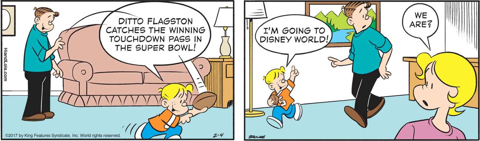 Art OCR: WE ARE? DITTO FLAGSTON CATCHES THE WINNING TOUCHDOWN PASS IN THE SUPER BOWL! I'M GOING TO DISNEY WORLD! 02017 by King Features SyndicateInc. World rights reserved. 2-4 BRHE HiandLois.com WE ARE? DITTO FLAGSTON CATCHES THE WINNING TOUCHDOWN PASS IN THE SUPER BOWL! I'M GOING TO DISNEY WORLD! 02017 by King Features SyndicateInc. World rights reserved. 2-4 BRHE HiandLois.com