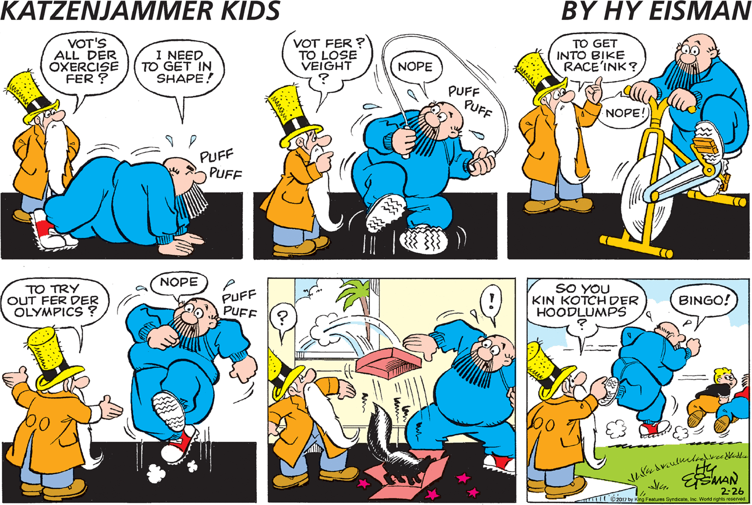Comics OCR: VOT'S ALL DER ÓXERCISE FER ? I NEED TO GET IN SHAPE! VOT FER ? TO LOSE VEIGHT TO GET INTO BIKE RACE'INK? NOPE PUFF PUFF NOPE! PUFF PUFF PUFF PUFF NOPE TO GO INTO RASSEL'INK TO TRY OUT FER DER OLYMPICS? PUFF PUFE SO YOU KIN KOTCH DER HOODLUMPS NOPE BINGO! 2-26 by king Fam Syndicatenc Wodd nh erve VOT'S ALL DER ÓXERCISE FER ? I NEED TO GET IN SHAPE! VOT FER ? TO LOSE VEIGHT TO GET INTO BIKE RACE'INK? NOPE PUFF PUFF NOPE! PUFF PUFF PUFF PUFF NOPE TO GO INTO RASSEL'INK TO TRY OUT FER DER OLYMPICS? PUFF PUFE SO YOU KIN KOTCH DER HOODLUMPS NOPE BINGO! 2-26 by king Fam Syndicatenc Wodd nh erve