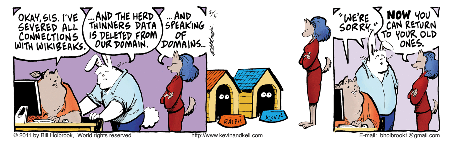 Handwriting OCR: OKAYSIS. I'VE .AND THE HERD . AND SEVERED ALL THINNERS DATA SPEAKING OF WITH WIKIBEAKS. OUR DOMAIN. DOMAINS. Pwe'RE NOW YOU V SORRYCAN RETURN To YOUR OLD ONES. CONNECTIONS 15 DELETED FROM RALPH KEVIN © 2011 by Bill HolbrookWorld rights reserved http://www.kevinandkell.com E-mail: bholbrook1@gmail.com OKAYSIS. I'VE .AND THE HERD . AND SEVERED ALL THINNERS DATA SPEAKING OF WITH WIKIBEAKS. OUR DOMAIN. DOMAINS. Pwe'RE NOW YOU V SORRYCAN RETURN To YOUR OLD ONES. CONNECTIONS 15 DELETED FROM RALPH KEVIN © 2011 by Bill HolbrookWorld rights reserved http://www.kevinandkell.com E-mail: bholbrook1@gmail.com