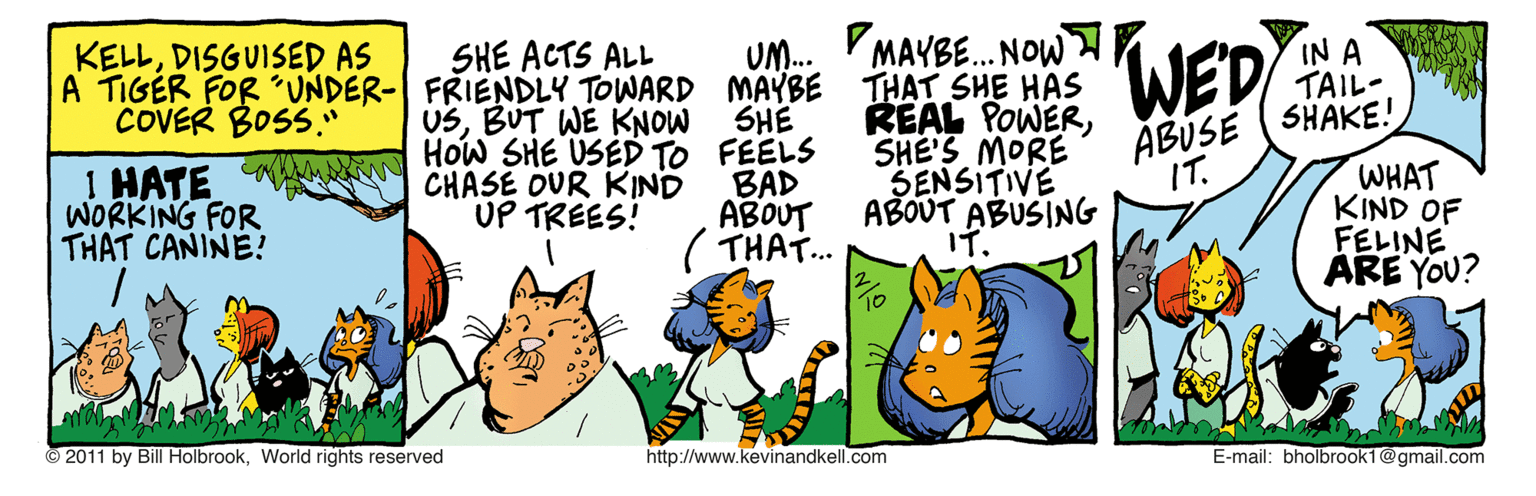 Line OCR: MAYBE. NOW A TIGER FOR ´UNDER- FRIENDLY TOWARD MAYBE THAT SHE HAS REAL POWERSHE'S MORE SENSITIVE ABOUT ABUSING IT. IN A TAIL- KELLDISGUISED AS SHE ACTS ALL UM. WED ABUSE (SHAKE! WHAT KIND OF FELINE ARE YOU? COVER BOSS." USBUT WE KNOW 1 HATE KA HOw SHE USED TO FEELS CHASE OUR KIND UP TREES! SHE IT. WORKING FOR THAT CANINE? BAD ABOUT ( THAT.. © 2011 by Bill HolbrookWorld rights reserved http://www.kevinandkell.com E-mail: bholbrook1@gmail.com MAYBE. NOW A TIGER FOR ´UNDER- FRIENDLY TOWARD MAYBE THAT SHE HAS REAL POWERSHE'S MORE SENSITIVE ABOUT ABUSING IT. IN A TAIL- KELLDISGUISED AS SHE ACTS ALL UM. WED ABUSE (SHAKE! WHAT KIND OF FELINE ARE YOU? COVER BOSS." USBUT WE KNOW 1 HATE KA HOw SHE USED TO FEELS CHASE OUR KIND UP TREES! SHE IT. WORKING FOR THAT CANINE? BAD ABOUT ( THAT.. © 2011 by Bill HolbrookWorld rights reserved http://www.kevinandkell.com E-mail: bholbrook1@gmail.com