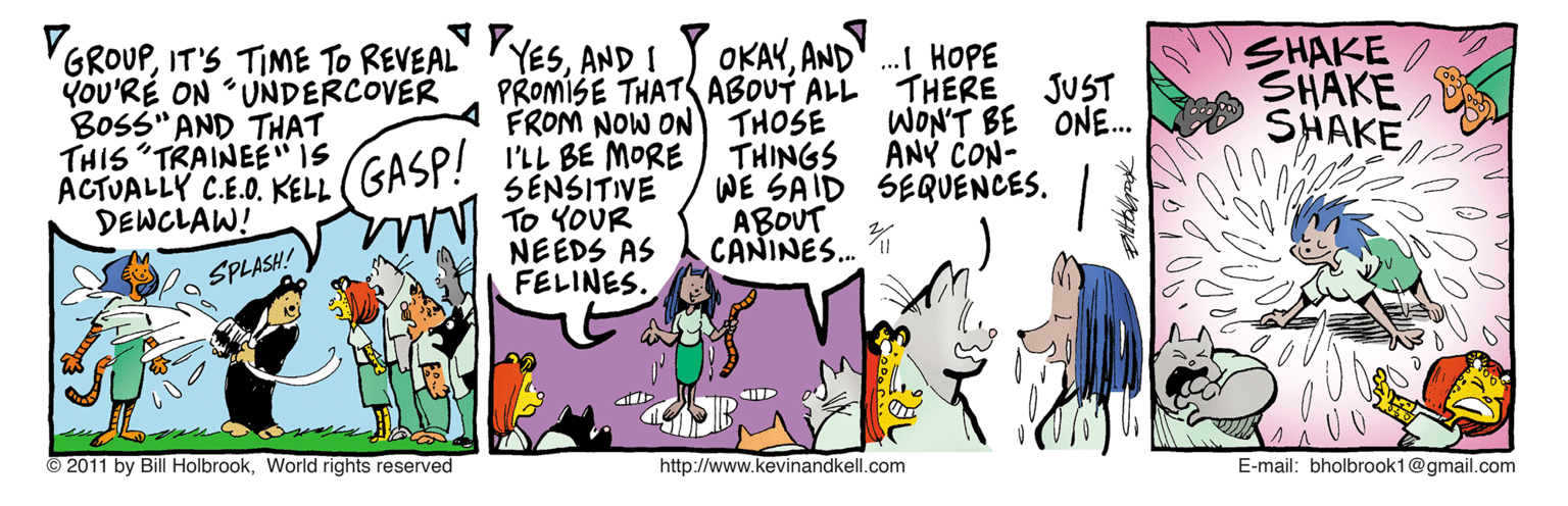 Fictional character OCR: VGROUPAND I You'RÉ ON UNDERCOVER BOSS" AND THAT THIS "TRAINEE" IS ACTUALLY C.E.O. KELL (GASP! ILL BE MORE DEWCLAW! SHAKE SHAKE SHAKE OKAYANDY .I HOPE THERE PROMÍSE THATS ABOUT ALL FROM NOW ON) THOSE JUST WON'T BE ONE. ANY CON- THINGS WE SAID SEQUENCES. ABOUT CANINES. SENSITIVE N TO YOUR NEEDS AS SPLASH! FELINES. 2011 by Bill HolbrookWorld rights reserved http://www.kevinandkell.com E-mail: bholbrook1@gmail.com VGROUPIT'S TIME TO REVEAL" YESAND I You'RÉ ON UNDERCOVER BOSS" AND THAT THIS "TRAINEE" IS ACTUALLY C.E.O. KELL (GASP! ILL BE MORE DEWCLAW! SHAKE SHAKE SHAKE OKAYANDY .I HOPE THERE PROMÍSE THATS ABOUT ALL FROM NOW ON) THOSE JUST WON'T BE ONE. ANY CON- THINGS WE SAID SEQUENCES. ABOUT CANINES. SENSITIVE N TO YOUR NEEDS AS SPLASH! FELINES. 2011 by Bill HolbrookWorld rights reserved http://www.kevinandkell.com E-mail: bholbrook1@gmail.com
