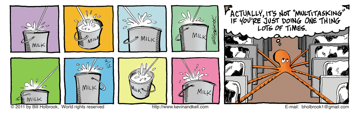 Graphics OCR: FACTUALLYIT'S NOT 'MULTITASKING" IF YOU'RE JUST DOING ONE THING LOTS OF TIMES. MILK MILK MILK MILK MILK MILK MILK © 2011 by Bill HolbrookWorld rights reserved http://www.kevinandkell.com E-mail: bholbrook1@gmail.com FACTUALLYIT'S NOT 'MULTITASKING" IF YOU'RE JUST DOING ONE THING LOTS OF TIMES. MILK MILK MILK MILK MILK MILK MILK © 2011 by Bill HolbrookWorld rights reserved http://www.kevinandkell.com E-mail: bholbrook1@gmail.com