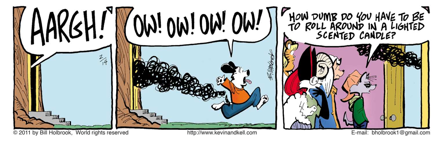 Humour OCR: AARGH!COW! OW! OW OW! HOW DUMB DO YOU HAVE TO BE TO ROLL ÄROUND IN A LIGHTED SCENTED CANDLE? © 2011 by Bill HolbrookWorld rights reserved http://www.kevinandkell.com E-mail: bholbrook1@gmail.com AARGH!COW! OW! OW OW! HOW DUMB DO YOU HAVE TO BE TO ROLL ÄROUND IN A LIGHTED SCENTED CANDLE? © 2011 by Bill HolbrookWorld rights reserved http://www.kevinandkell.com E-mail: bholbrook1@gmail.com
