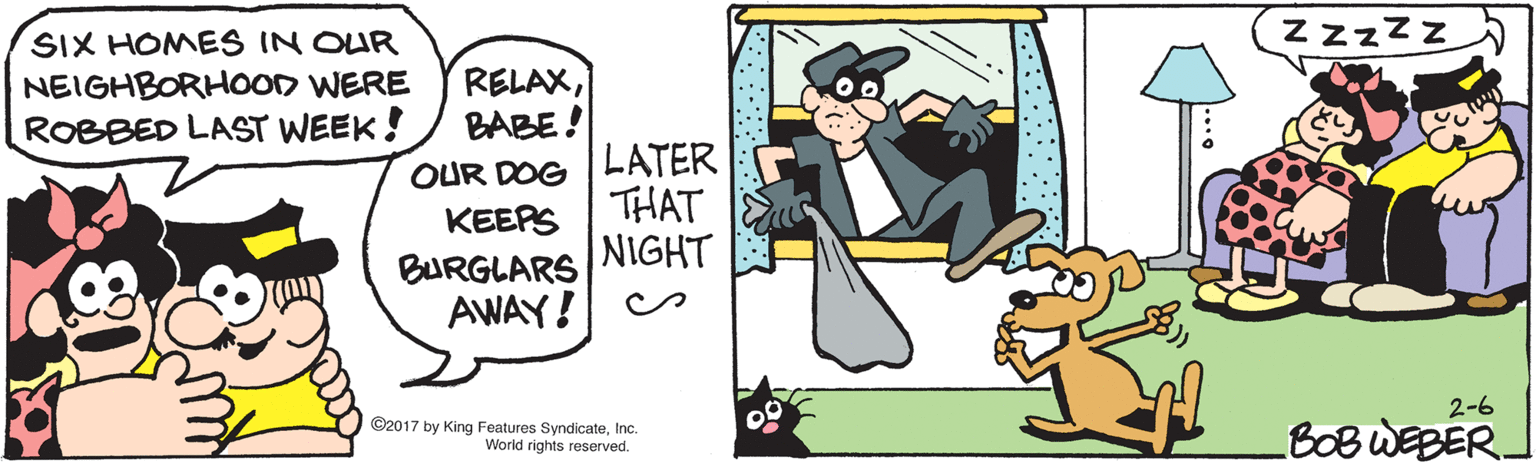 Fictional character OCR: SIX HOMES IN OUR NEIGHBORHOOD WERE ROBBED LAST WEEK! Zzzzz RELAXBABE! LATER THAT OUR DOG KEEPS BURGLARS NIGHT AWAY! ©2017 by King Features SyndicateInc. 00 2-6 World rights reserved. BOBWEBER. 80 SIX HOMES IN OUR NEIGHBORHOOD WERE ROBBED LAST WEEK! Zzzzz RELAXBABE! LATER THAT OUR DOG KEEPS BURGLARS NIGHT AWAY! ©2017 by King Features SyndicateInc. 00 2-6 World rights reserved. BOBWEBER. 80