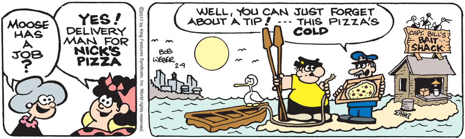 Drawing OCR: WELLYOU CAN JUST FORGET ABOUT A TIP!--- THIS PIZZA'S COLD YES! DELIVERY MAN FOR NICK'S PIZZA MOOSE HAS CAPT. BILL'S BAIT SHACK 3. BoB JO WEBER 2-9 by King Features SyndicateInc. World rights rese WELLYOU CAN JUST FORGET ABOUT A TIP!--- THIS PIZZA'S COLD YES! DELIVERY MAN FOR NICK'S PIZZA MOOSE HAS CAPT. BILL'S BAIT SHACK 3. BoB JO WEBER 2-9 by King Features SyndicateInc. World rights rese