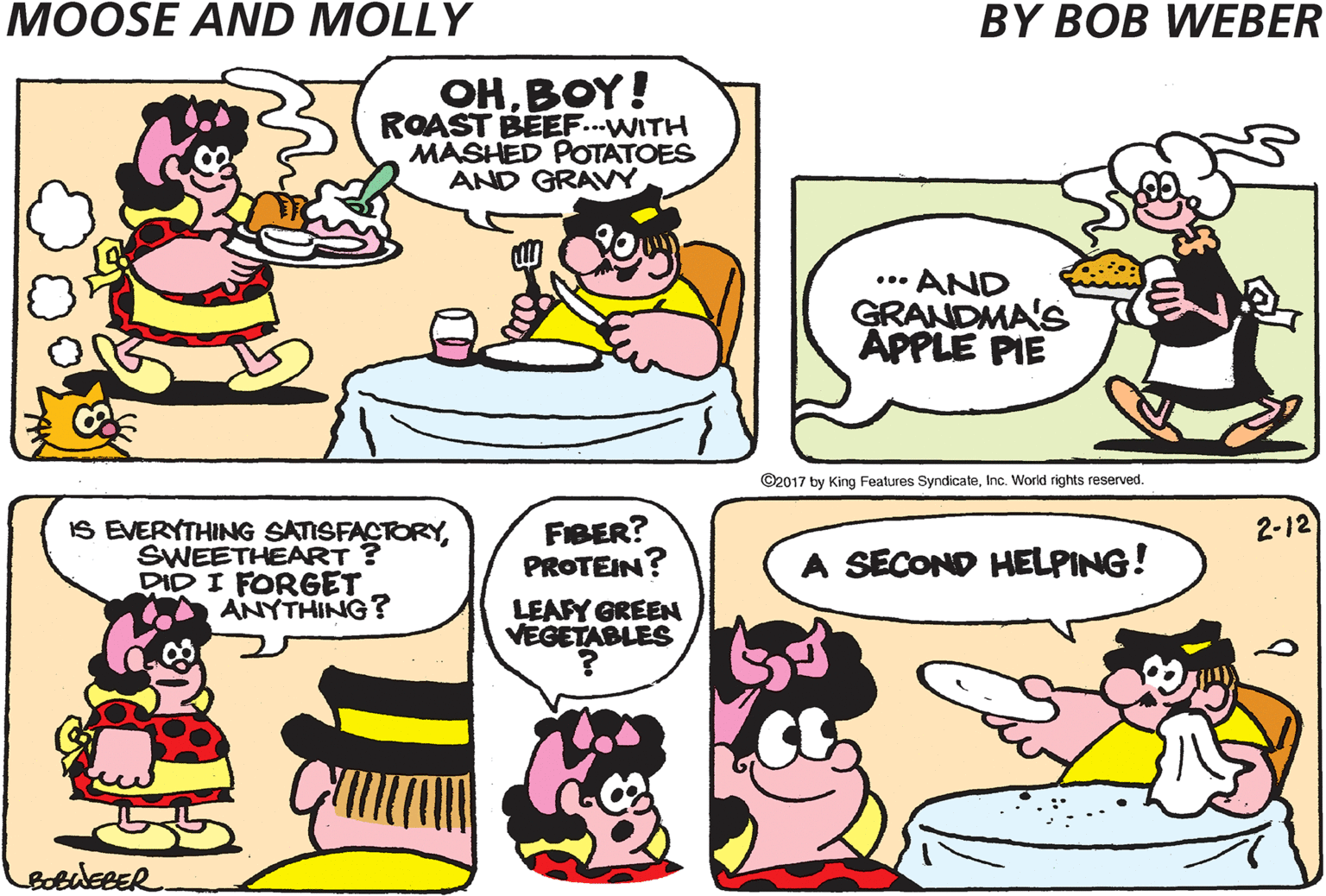 Sharing OCR: MOOSE! DINNER'S READY OHBOY! ROAST BEEF...WITH MASHED POTATOES AND GRAVY ... AND GRANDMA'S APPLE PIE ©2017 by King Features SyndicateInc. World rights reserved. IS EVERYTHING SATISFACTORYSWEETHEART DID I FORGET ANYTHING? FIBER? PROTEIN? LEAPY GREEN VEGETABLES 2-12 A SECOND HELPING! bobuERER MOOSE! DINNER'S READY OHBOY! ROAST BEEF...WITH MASHED POTATOES AND GRAVY ... AND GRANDMA'S APPLE PIE ©2017 by King Features SyndicateInc. World rights reserved. IS EVERYTHING SATISFACTORYSWEETHEART DID I FORGET ANYTHING? FIBER? PROTEIN? LEAPY GREEN VEGETABLES 2-12 A SECOND HELPING! bobuERER