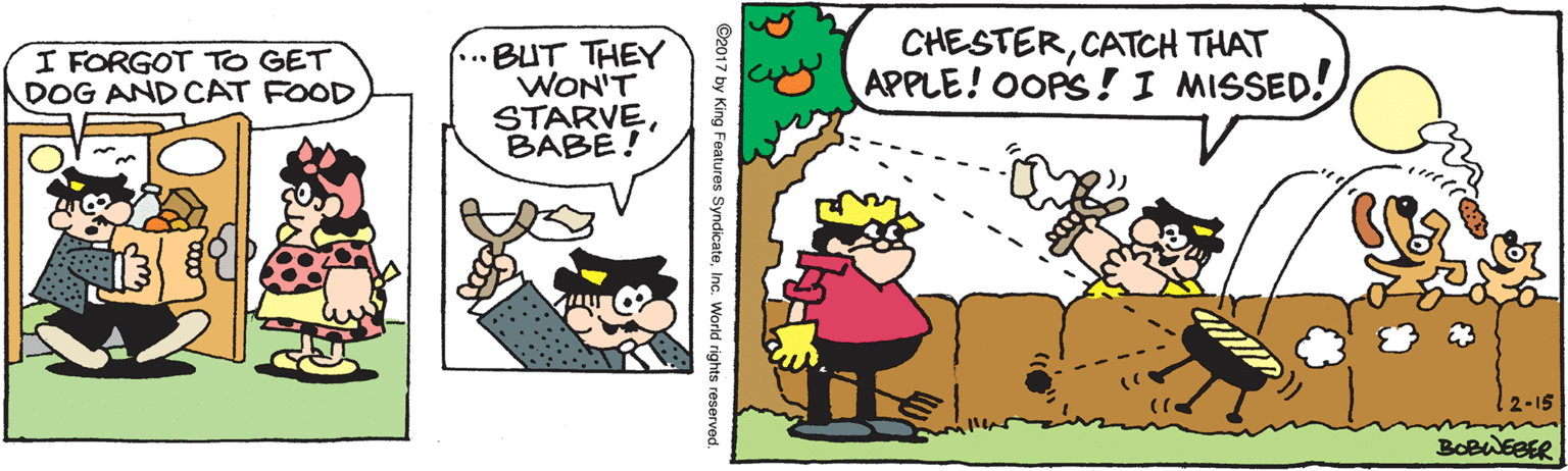 Fictional character OCR: ...BUT THEY WON'T STARVEBABE! CHESTERCATCH THAT APPLE! OOPS! I MISSED! I FORGOT TO GET DOG AND CAT FOOD 2-15 BOBWEBER ©2017 by King Features SyndicateInc. World rights reserved. ...BUT THEY WON'T STARVEBABE! CHESTERCATCH THAT APPLE! OOPS! I MISSED! I FORGOT TO GET DOG AND CAT FOOD 2-15 BOBWEBER ©2017 by King Features SyndicateInc. World rights reserved.