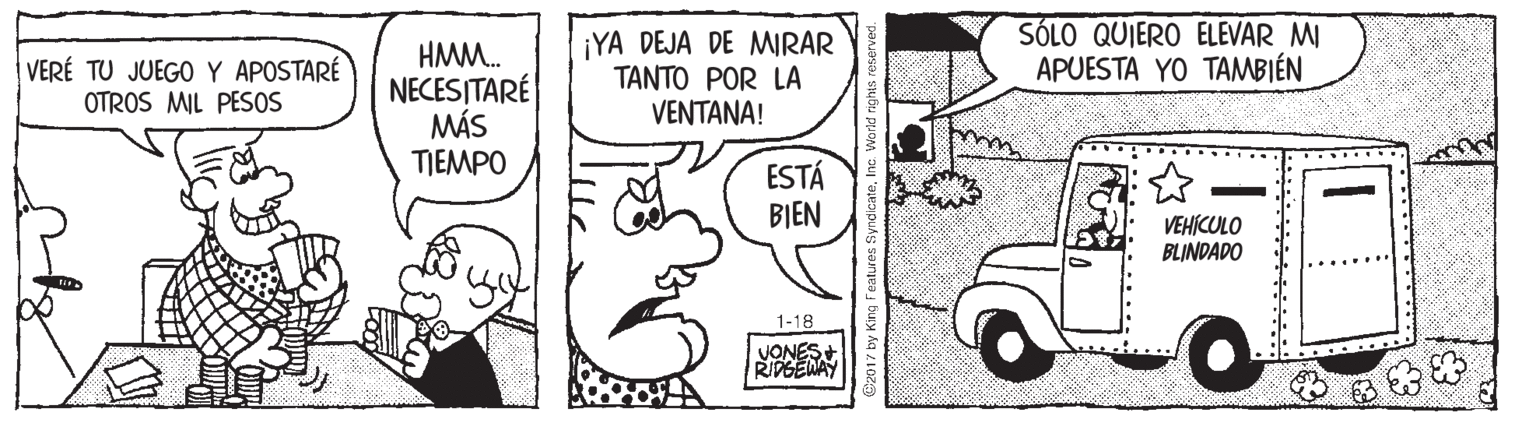Art OCR: HMM. NECESITARÉ MÁS TIEMPO ¡YA DEJA DE MIRAR TANTO POR LA VENTANA! SÓLO QUIERO ELEVAR MI APUESTA YO TAMBIÉN VERÉ TU JUEGO Y APOSTARÉ OTROS MIL PESOS ESTÁ BIEN VEHÍCULO BLINDADO 1-18 VONES+ RIPGENAY HMM. NECESITARÉ MÁS TIEMPO ¡YA DEJA DE MIRAR TANTO POR LA VENTANA! SÓLO QUIERO ELEVAR MI APUESTA YO TAMBIÉN VERÉ TU JUEGO Y APOSTARÉ OTROS MIL PESOS ESTÁ BIEN VEHÍCULO BLINDADO 1-18 VONES+ RIPGENAY