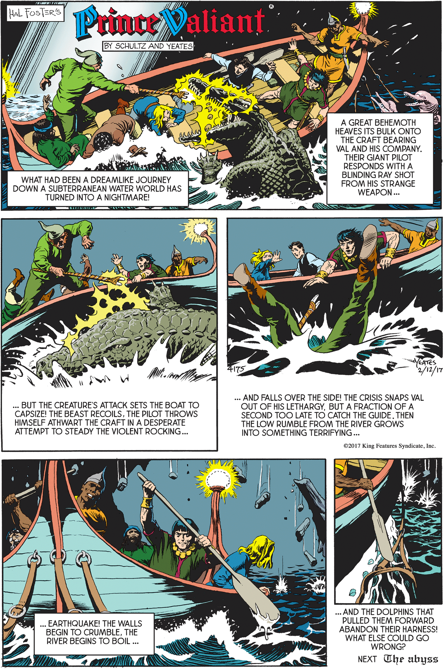 Design OCR: Mt rinttValian? HAL FOSTER'S BY SCHULTZ AND YEATES A GREAT BEHEMOTH HEAVES ITS BULK ONTO THE CRAFT BEARING VAL AND HIS COMPANY. THEIR GIANT PILOT RESPONDS WITH A BLINDING RAY SHOT FROM HIS STRANGE WEAPON. WHAT HAD BEEN A DREAMLIKE JOURNEY DOWN A SUBTERRANEAN WATER WORLD HAS TURNED INTO A NIGHTMARE! YEATES +175 LI/21/7.BUT THE CREATURE'S ATTACK SETS THE BOAT TO CAPSIZE! THE BEAST RECOILSTHE PILOT THROWS HIMSELF ATHWART THE CRAFT IN A DESPERATE ATTEMPT TO STEADY THE VIOLENT ROCKING... ... AND FALLS OVER THE SIDE! THE CRISIS SNAPS VAL OUT OF HIS LETHARGYBUT A FRACTION OF A SECOND TOO LATE TO CATCH THE GUIDE. THEN THE LOW RUMBLE FROM THE RIVER GROWS INTO SOMETHING TERRIFYING... 02017 King Features SyndicateInc. . EARTHQUAKE! THE WALLS BEGIN TO CRUMBLETHE RIVER BEGINS TO BÓIL .. ... AND THE DOLPHINS THAT PULLED THEM FORWARD ABANDON THEIR HARNESS! WHAT ELSE COULD GO WRONG? NEXT The abyss Mt rinttValian? HAL FOSTER'S BY SCHULTZ AND YEATES A GREAT BEHEMOTH HEAVES ITS BULK ONTO THE CRAFT BEARING VAL AND HIS COMPANY. THEIR GIANT PILOT RESPONDS WITH A BLINDING RAY SHOT FROM HIS STRANGE WEAPON. WHAT HAD BEEN A DREAMLIKE JOURNEY DOWN A SUBTERRANEAN WATER WORLD HAS TURNED INTO A NIGHTMARE! YEATES +175 LI/21/7.BUT THE CREATURE'S ATTACK SETS THE BOAT TO CAPSIZE! THE BEAST RECOILSTHE PILOT THROWS HIMSELF ATHWART THE CRAFT IN A DESPERATE ATTEMPT TO STEADY THE VIOLENT ROCKING... ... AND FALLS OVER THE SIDE! THE CRISIS SNAPS VAL OUT OF HIS LETHARGYBUT A FRACTION OF A SECOND TOO LATE TO CATCH THE GUIDE. THEN THE LOW RUMBLE FROM THE RIVER GROWS INTO SOMETHING TERRIFYING... 02017 King Features SyndicateInc. . EARTHQUAKE! THE WALLS BEGIN TO CRUMBLETHE RIVER BEGINS TO BÓIL .. ... AND THE DOLPHINS THAT PULLED THEM FORWARD ABANDON THEIR HARNESS! WHAT ELSE COULD GO WRONG? NEXT The abyss