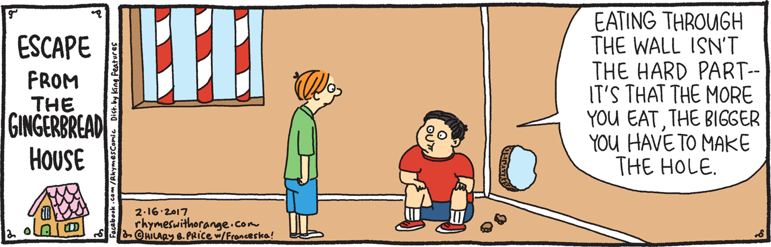 Fun OCR: EATING THROUGH THE WALL ISN'T THE HARD PART-- IT'S THAT THE MORE YOU EATTHE BIGGER YOU HAVE TO MAKE THE HOLE. ESCAPE FROM THE GINGERBREAD HOUSE 2-16 2017 rhymeswithorange.com HILARY 8. PRICE w/Fronceska! EATING THROUGH THE WALL ISN'T THE HARD PART-- IT'S THAT THE MORE YOU EATTHE BIGGER YOU HAVE TO MAKE THE HOLE. ESCAPE FROM THE GINGERBREAD HOUSE 2-16 2017 rhymeswithorange.com HILARY 8. PRICE w/Fronceska!