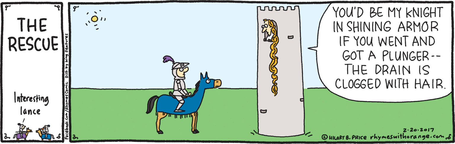Artwork OCR: YOU'D BE MY KNIGHT IN SHINING ARMOR IF YOU WENT AND GOT A PLUNGER -- THE DRAIN 1S CLOGGED WITH HAIR. THE RESCUE Interesting lance 2.20.2017 © HILARY 8. PRICE rhymesuithorange.com Facebook.Com/Akymes Çomi YOU'D BE MY KNIGHT IN SHINING ARMOR IF YOU WENT AND GOT A PLUNGER -- THE DRAIN 1S CLOGGED WITH HAIR. THE RESCUE Interesting lance 2.20.2017 © HILARY 8. PRICE rhymesuithorange.com Facebook.Com/Akymes Çomi