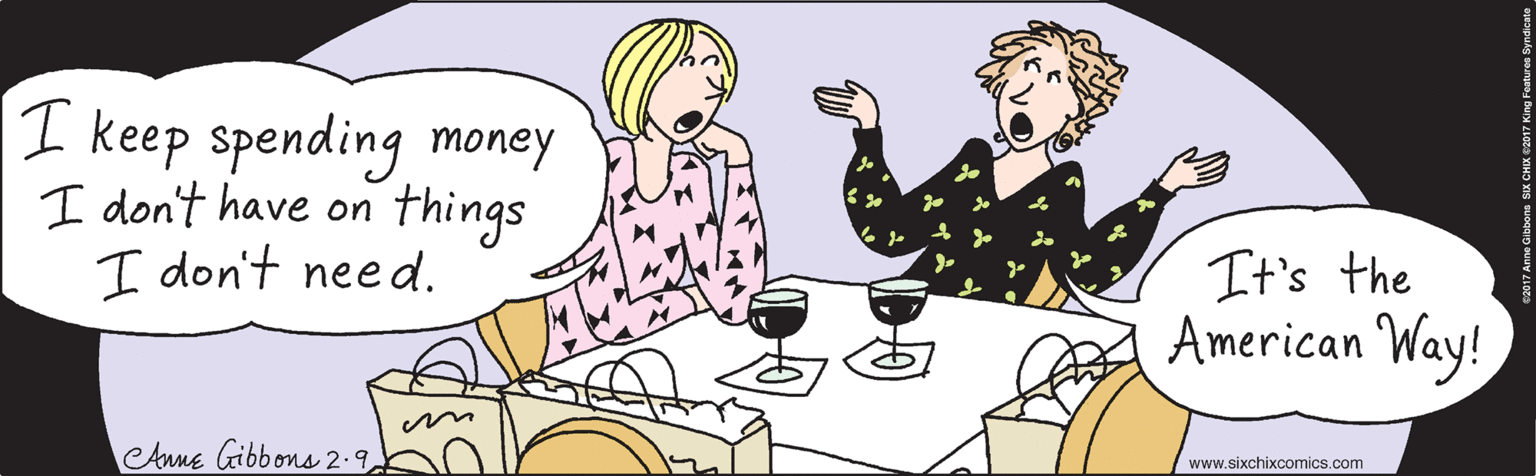 Happy OCR: I keep spending money I don't have on things I don't need. It's the American Way! ©2017 Anne Gibbons SIX CHIX ©2017 King Features Syndicate eAnne Gibbons 2.9 www.sixchixcomics.com I keep spending money I don't have on things I don't need. It's the American Way! ©2017 Anne Gibbons SIX CHIX ©2017 King Features Syndicate eAnne Gibbons 2.9 www.sixchixcomics.com
