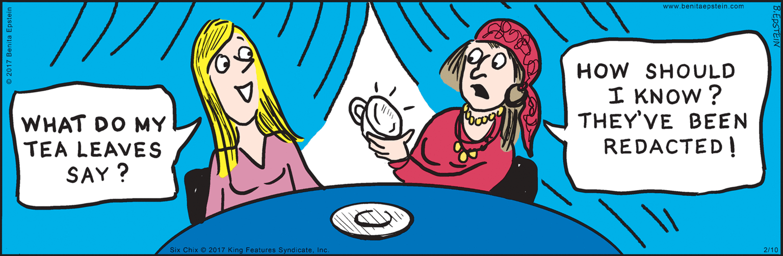 Interaction OCR: 2/10 Six Chix 2017 King Features SyndicateInc. www.benitaepstein.com © 2017 Benita Epstein HOW SHOULD I KNOW ? WHAT DO MY THEY'VE BEEN TEA LEAVES REDACTED ! SAY ? B.EDSTEIN 2/10 Six Chix 2017 King Features SyndicateInc. www.benitaepstein.com © 2017 Benita Epstein HOW SHOULD I KNOW ? WHAT DO MY THEY'VE BEEN TEA LEAVES REDACTED ! SAY ? B.EDSTEIN