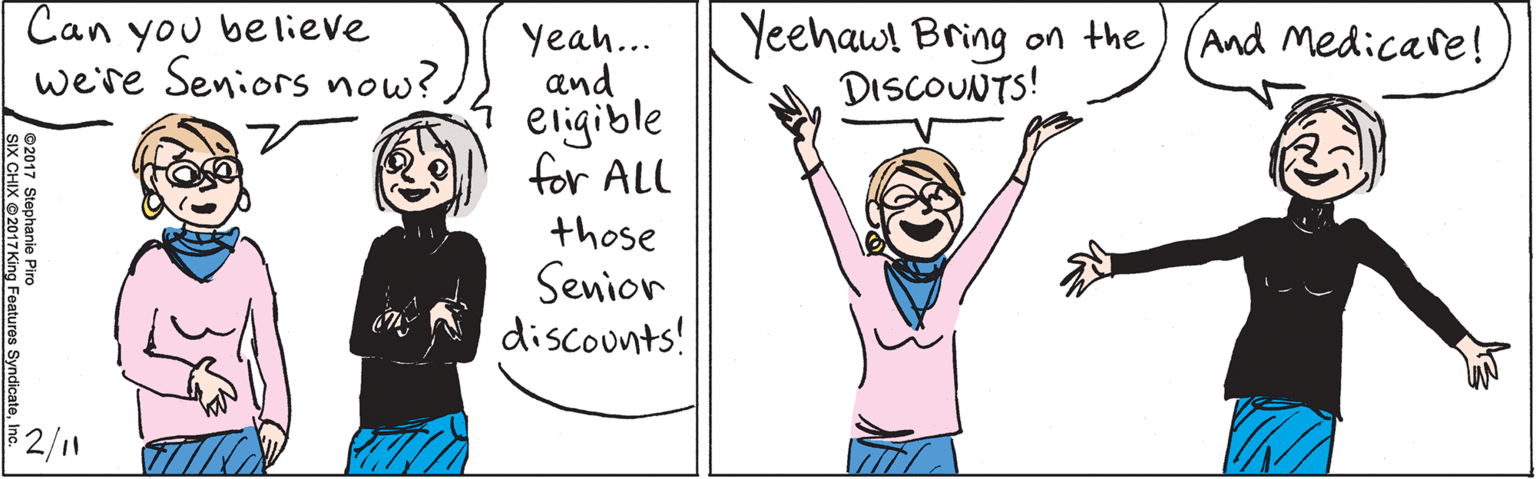 Vertebrate OCR: Can you believe we're Seniors now? Yeah... and eligible for ALL those Senior discounts! Yeehaw! Bring on the DISCOUNTS! And Medicare! $2/11 ©2017 Stephanie Piro SIX CHIX ©2017 King Features SyndicateInc. Can you believe we're Seniors now? Yeah... and eligible for ALL those Senior discounts! Yeehaw! Bring on the DISCOUNTS! And Medicare! $2/11 ©2017 Stephanie Piro SIX CHIX ©2017 King Features Syndicate