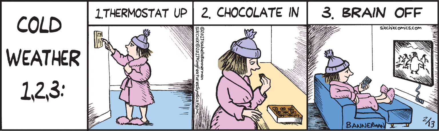 Conversation OCR: 1.THERMOSTAT UP COLD WEATHER 13: 2. CHOCOLATE IN 3. BRAIN OFF sixchixcomicS.com BANNERWN ©2017isabellaBannerman SIXCHXO2017KingFeaturesSyndicatenc 1.THERMOSTAT UP COLD WEATHER 13: 2. CHOCOLATE IN 3. BRAIN OFF sixchixcomicS.com BANNERWN ©2017isabellaBannerman SIXCHXO2017KingFeaturesSyndicate