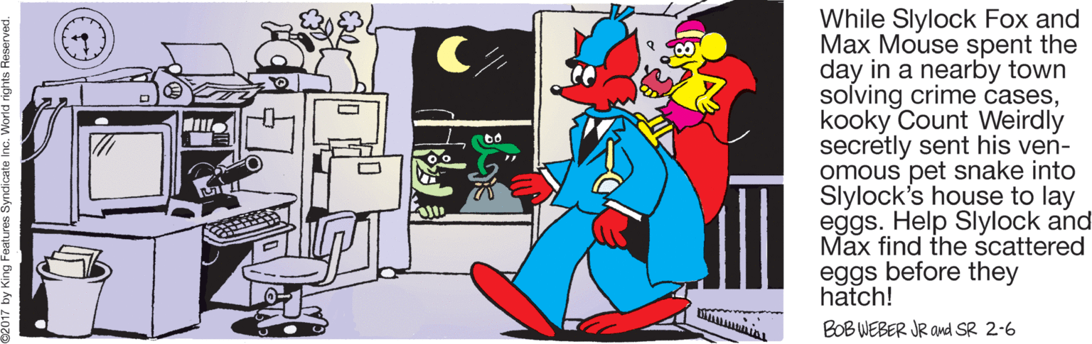 Clip art OCR: While Slylock Fox and Max Mouse spent the day in a nearby town solving crime caseskooky Count Weirdly secretly sent his ven- omous pet snake into Slylock's house to lay eggs. Help Slylock and Max find the scattered eggs before they hatch! BOB WEBER JR avd SR 2-6 While Slylock Fox and Max Mouse spent the day in a nearby town solving crime caseskooky Count Weirdly secretly sent his ven- omous pet snake into Slylock's house to lay eggs. Help Slylock and Max find the scattered eggs before they hatch! BOB WEBER JR avd SR 2-6