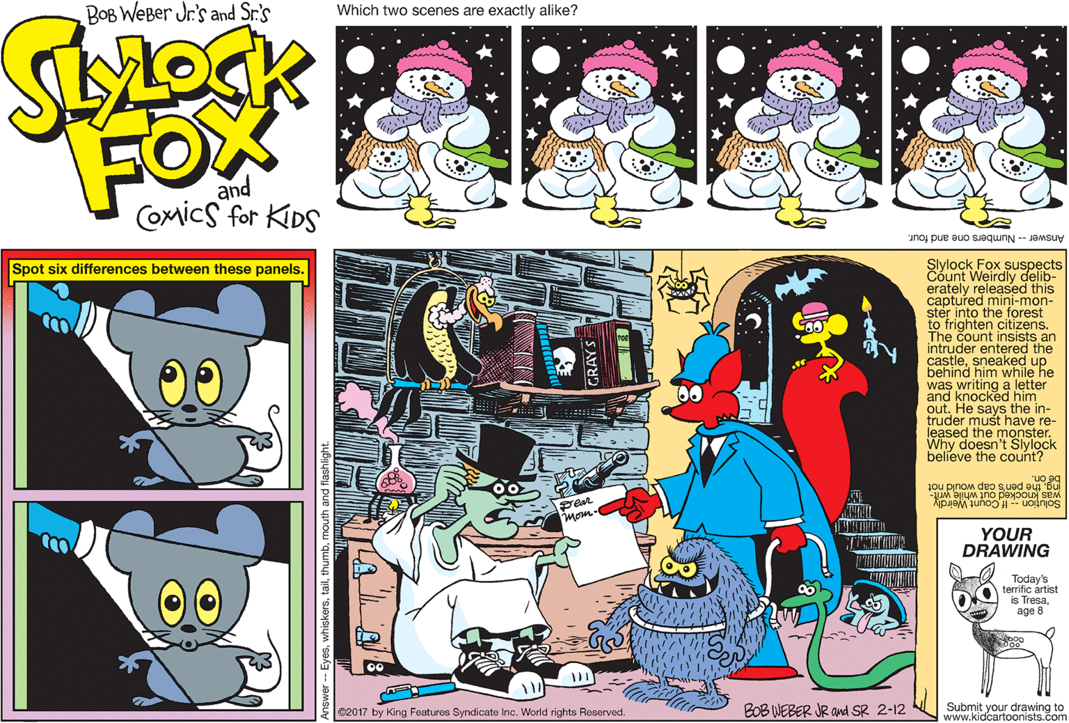 Creative arts OCR: BOB WEBer Jr's and Sr.'s Which two scenes are exactly alike? FOX and Comics for KIDS Answer -- Numbers one and four. Slylock Fox suspects Count Weirdly delib- erately released this captured mini-mon- ster into the forest to frighten citizens. The count insists an intruder entered the castlesneaked up behind him while he was writing a letter and knocked him out. He says the in- truder must have re- leased the moMock Spot six differences between these panels. 00 Why doesn't believe the count? "uo ngthe pen's cap would not was knocked out while writ- Solu?ion If Count Weirdly Per mom YOUR DRAWING Today's terrific ártist is Tresaage 8 C2017 by King Features Syndicate Inc. World rights Reserved. BOB WEBER JR and SR 2-12 Submit your drawing to www.kidcartoonists.com hiskersmouth and flashligl BOB WEBer Jr's and Sr.'s Which two scenes are exactly alike? FOX and Comics for KIDS Answer -- Numbers one and four. Slylock Fox suspects Count Weirdly delib- erately released this captured mini-mon- ster into the forest to frighten citizens. The count insists an intruder entered the castlesneaked up behind him while he was writing a letter and knocked him out. He says the in- truder must have re- leased the moMock Spot six differences between these panels. 00 Why doesn't believe the count? "uo ngthe pen's cap would not was knocked out while writ- Solu?ion If Count Weirdly Per mom YOUR DRAWING Today's terrific ártist is Tresaage 8 C2017 by King Features Syndicate Inc. World rights Reserved. BOB WEBER JR and SR 2-12 Submit your drawing to www.kidcartoonists.com hiskersmouth and flashligl