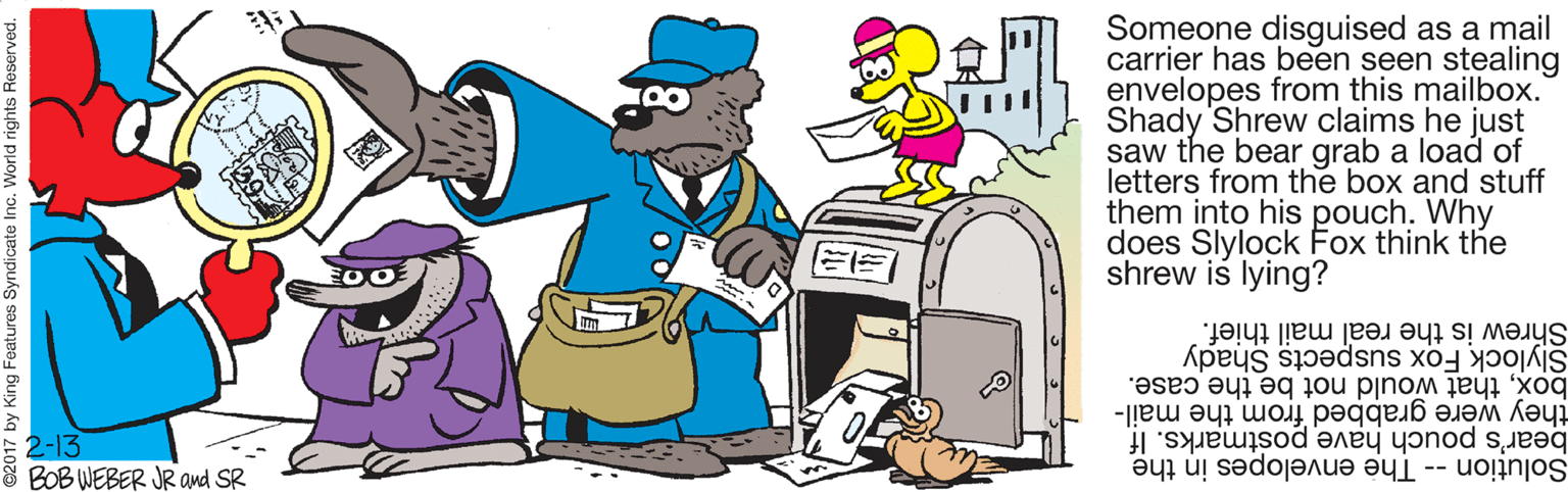 Fictional character OCR: Someone disguised as a mail carrier has been seen stealing envelopes from this mailbox. Shady Shrew claims he just saw the bear grab a load of letters from the box and stuff them into his pouch. Why does Slylock Fox think the shrew is lying? Shrew is the real mail thief. boxthat would not be the case. Slylock Fox suspects Shady E2-13 & BOB WEBER JR and SR bear's pouch have postmarks. If Solution -- The envelopes in the they were grabbed from the mail- King Features Syndicate Inc. World rights Reserved. Someone disguised as a mail carrier has been seen stealing envelopes from this mailbox. Shady Shrew claims he just saw the bear grab a load of letters from the box and stuff them into his pouch. Why does Slylock Fox think the shrew is lying? Shrew is the real mail thief. boxthat would not be the case. Slylock Fox suspects Shady E2-13 & BOB WEBER JR and SR bear's pouch have postmarks. If Solution -- The envelopes in the they were grabbed from the mail- King Features Syndicate Inc. World rights Reserved.