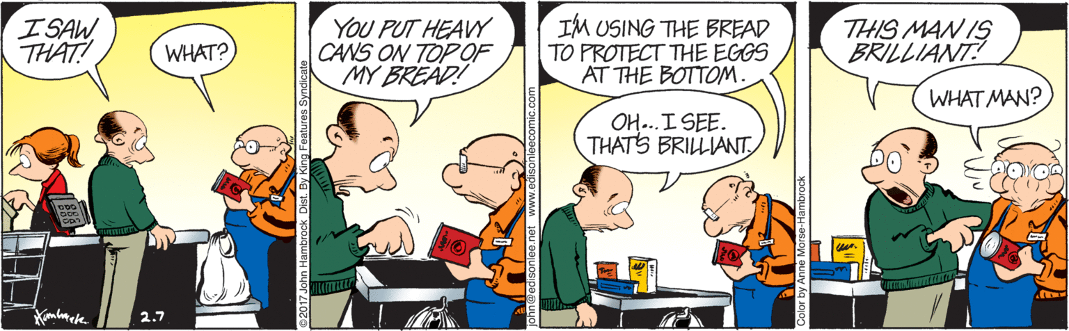 Conversation OCR: ISAW THAT! YOU PUT HEAVY CANS ON TOP OF MY BREAD! IM USING THE BREAD TO PROTECT THE EGGS AT THE BOTTOM. THIS MAN IS BRILLIANT! WHAT? WHAT MAN? OH...I SEE. THATS BRILLIANT 2.7 ISAW THAT! YOU PUT HEAVY CANS ON TOP OF MY BREAD! IM USING THE BREAD TO PROTECT THE EGGS AT THE BOTTOM. THIS MAN IS BRILLIANT! WHAT? WHAT MAN? OH...I SEE. THATS BRILLIANT 2.7