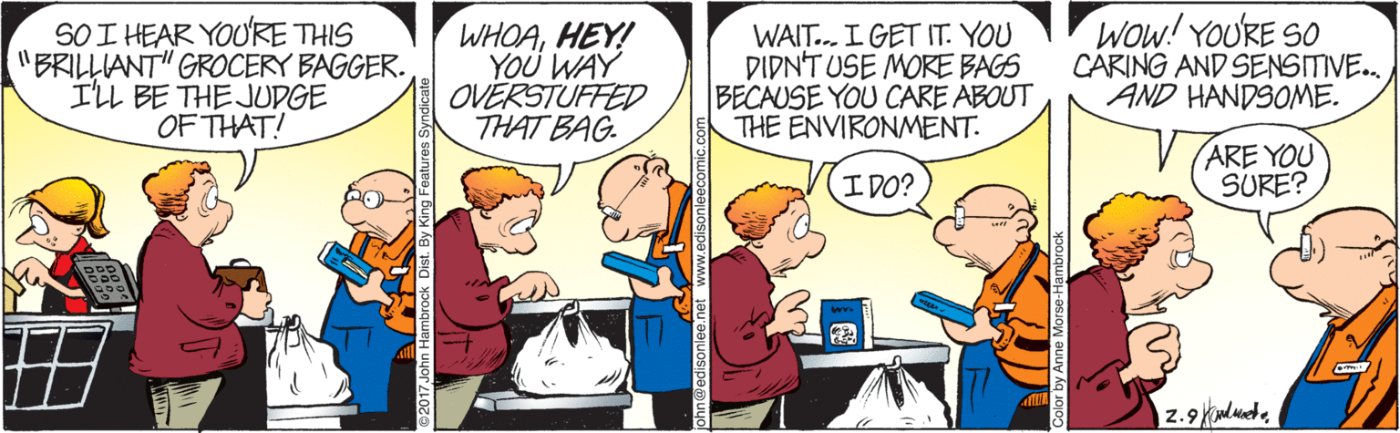 Event OCR: SOI HEAR YOURE THIS "BRILLIANT" GROCERY BAGGER. ILL BE THE JUDGE OF THAT! WHOAHEY! YOÜ WAY OVERSTUFFED THAT BAG. WAIT.. I GET IT. YOU DIDNT USE MORE BAGS BECAUSE YOU CARE ABOUT THE ENVIRONMENT. Wow! YOURE SO CARING AND SENSITIVE. AND HANDSOME. (ARE YOU SURE? I DO? SOI HEAR YOURE THIS "BRILLIANT" GROCERY BAGGER. ILL BE THE JUDGE OF THAT! WHOAHEY! YOÜ WAY OVERSTUFFED THAT BAG. WAIT.. I GET IT. YOU DIDNT USE MORE BAGS BECAUSE YOU CARE ABOUT THE ENVIRONMENT. Wow! YOURE SO CARING AND SENSITIVE. AND HANDSOME. (ARE YOU SURE? I DO?