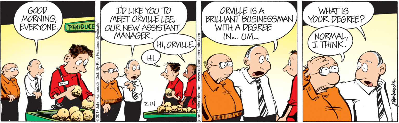 Comic book OCR: GOOD MORNINGEVERYONE. ID LIKE YOU TO MEET ORVILLE LEEPRODUCE OUR NEW ASSISTANT MANAGER. ORVILLE IS A BRILLIANT BUSINESSMAN WITH A DEGREE IN... UM... WHAT IS YOUR DEGREE? NORMAL I THINK. HIORVILLE HI. 2.14 GOOD MORNINGEVERYONE. ID LIKE YOU TO MEET ORVILLE LEEPRODUCE OUR NEW ASSISTANT MANAGER. ORVILLE IS A BRILLIANT BUSINESSMAN WITH A DEGREE IN... UM... WHAT IS YOUR DEGREE? NORMAL I THINK. HIORVILLE HI. 2.14