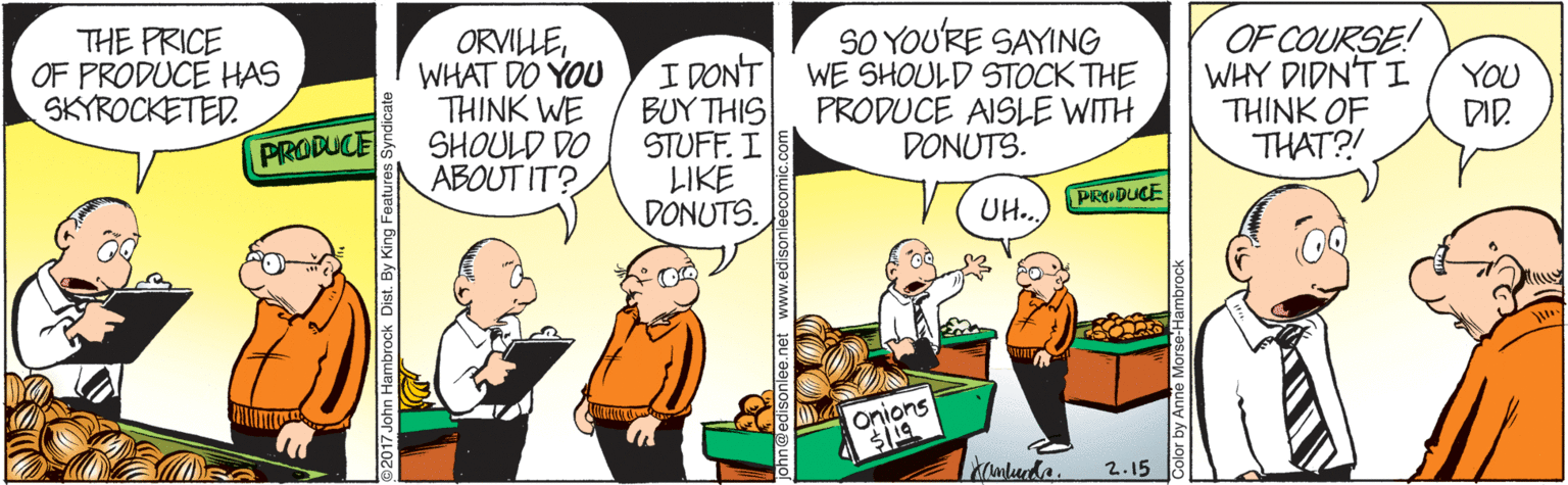 Conversation OCR: THE PRICE OF PRODUCE HAS SKYROCKETED. ORVILLEWHAT DO YOU THINK WE SHOULD DO ABOUT IT? I DONT BUY THIS STUFF. I LIKE DONUTS. SO YOU'RE SAYING WE SHOULD STOCK THE PRODUCE AISLE WITH DONUTS. OF COURSE! WHY DIDN'T I THINK OF THAT?! YOU DID. PRODUCE PRODUCE UH. onions Kmluda. 2.15 2017 John Hambrock Dist. By King Features Sy Color by Anno & THE PRICE OF PRODUCE HAS SKYROCKETED. ORVILLEWHAT DO YOU THINK WE SHOULD DO ABOUT IT? I DONT BUY THIS STUFF. I LIKE DONUTS. SO YOU'RE SAYING WE SHOULD STOCK THE PRODUCE AISLE WITH DONUTS. OF COURSE! WHY DIDN'T I THINK OF THAT?! YOU DID. PRODUCE PRODUCE UH. onions Kmluda. 2.15 2017 John Hambrock Dist. By King Features Sy Color by Anno &