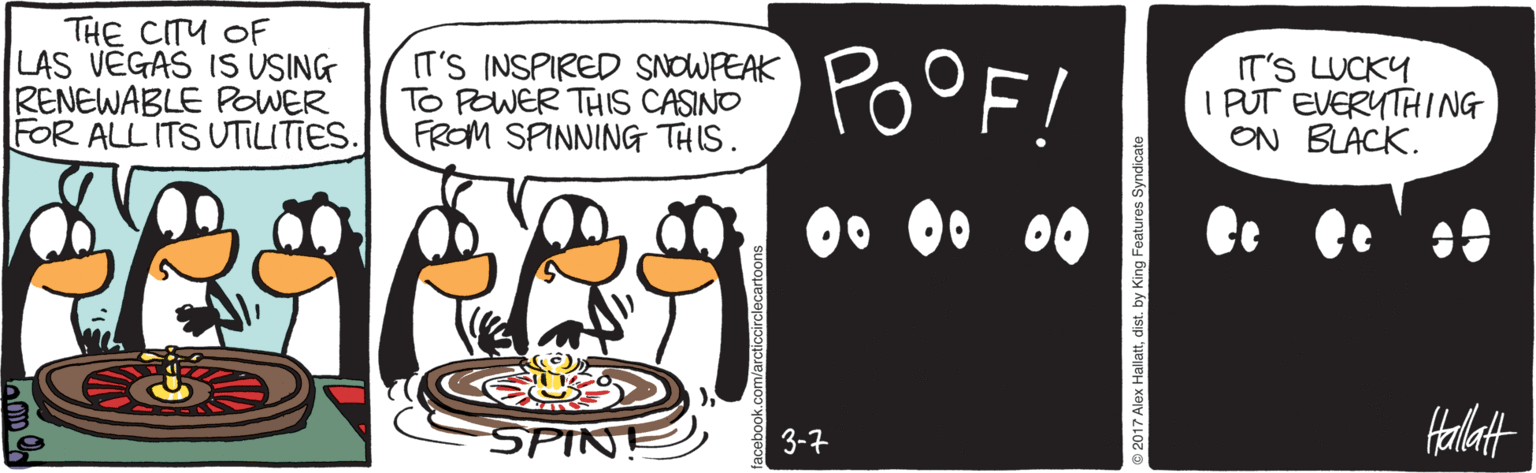 Dessert OCR: THE CITU OF LAS VEGAS IS USING RENEWABLE POWER FOR ALL ITS UTILITIES. IT'S INSPIRED SNOWPEAK TO POWER THIS CASINO FROM SPINNING THIS. POOF! IT'S LUCKY I PUT EVERYTHING ON BLACK. SPINE Halatt 3-7 2017 Alex Hallattdist. by King Features Syndicate THE CITU OF LAS VEGAS IS USING RENEWABLE POWER FOR ALL ITS UTILITIES. IT'S INSPIRED SNOWPEAK TO POWER THIS CASINO FROM SPINNING THIS. POOF! IT'S LUCKY I PUT EVERYTHING ON BLACK. SPINE Halatt 3-7 2017 Alex Hallattdist. by King Features Syndicate