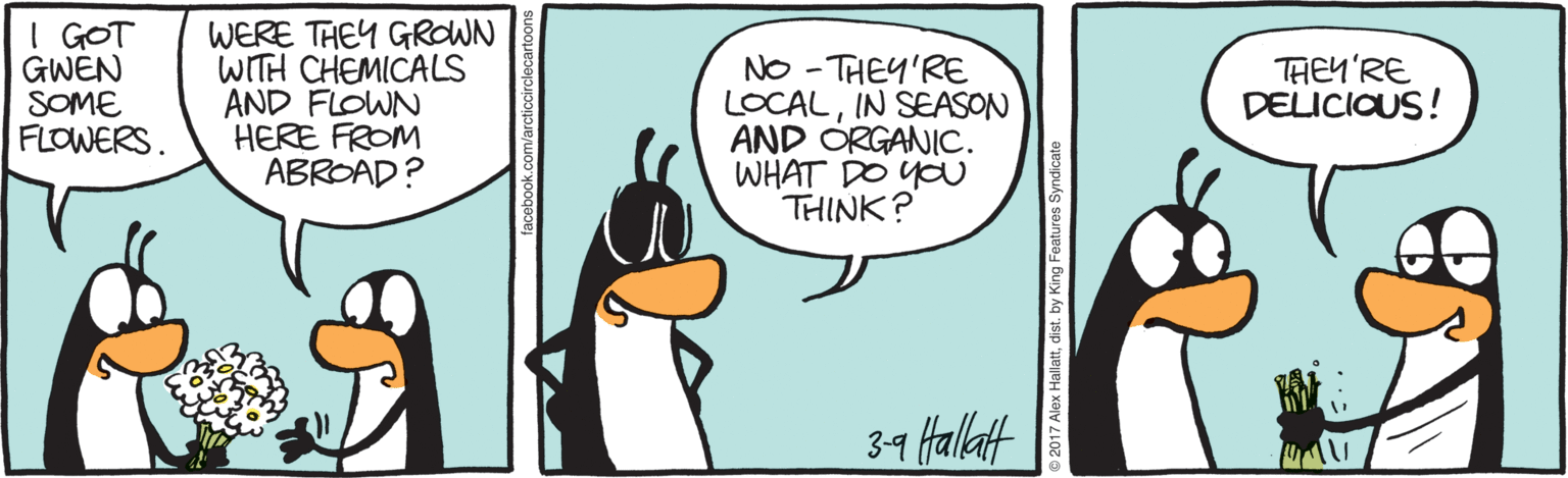 King penguin OCR: I GOT GWEN SOME FLOWERS. WERE THEY GROWN WITH CHEMICALS AND FLOWN HERE FROM ABROAD? NO - THEY'RE LOCALIN SEASON AND ORGANIC. WHAT DO YO THINK? THEY'RE DELICIOUS! 39 Hallatt 2017 Alex Hallattdist. by King Features Syndicate I GOT GWEN SOME FLOWERS. WERE THEY GROWN WITH CHEMICALS AND FLOWN HERE FROM ABROAD? NO - THEY'RE LOCALIN SEASON AND ORGANIC. WHAT DO YO THINK? THEY'RE DELICIOUS! 39 Hallatt 2017 Alex Hallattdist. by King Features Syndicate