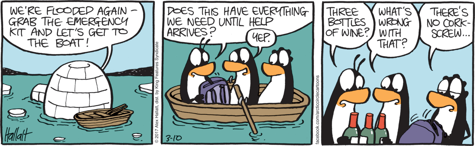Animated cartoon OCR: WE'RE FLOODED AGAIN - GRAB THE EMERGENCY KIT AND LET'S GET TO THE BOAT! DOES THIS HAVE EVERYTAING WE NEED UNTIL HELP ARRIVES? WHAT'S BOTTLES WRONG OF WINE?) WITH THAT? THERE'S NO CORK- SCREW.. THREE YEP. Hallait a 3-10 WE'RE FLOODED AGAIN - GRAB THE EMERGENCY KIT AND LET'S GET TO THE BOAT! DOES THIS HAVE EVERYTAING WE NEED UNTIL HELP ARRIVES? WHAT'S BOTTLES WRONG OF WINE?) WITH THAT? THERE'S NO CORK- SCREW.. THREE YEP. Hallait a 3-10